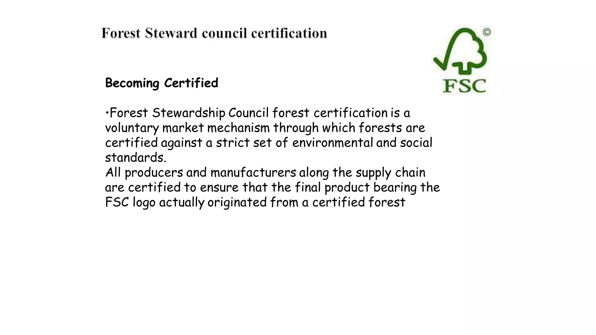 Becoming Certified
•Forest Stewardship Council forest certification is a
voluntary market mechanism through which forests are
certified against a strict set of environmental and social
standards.
All producers and manufacturers along the supply chain
are certified to ensure that the final product bearing the
FSC logo actually originated from a certified forest
 