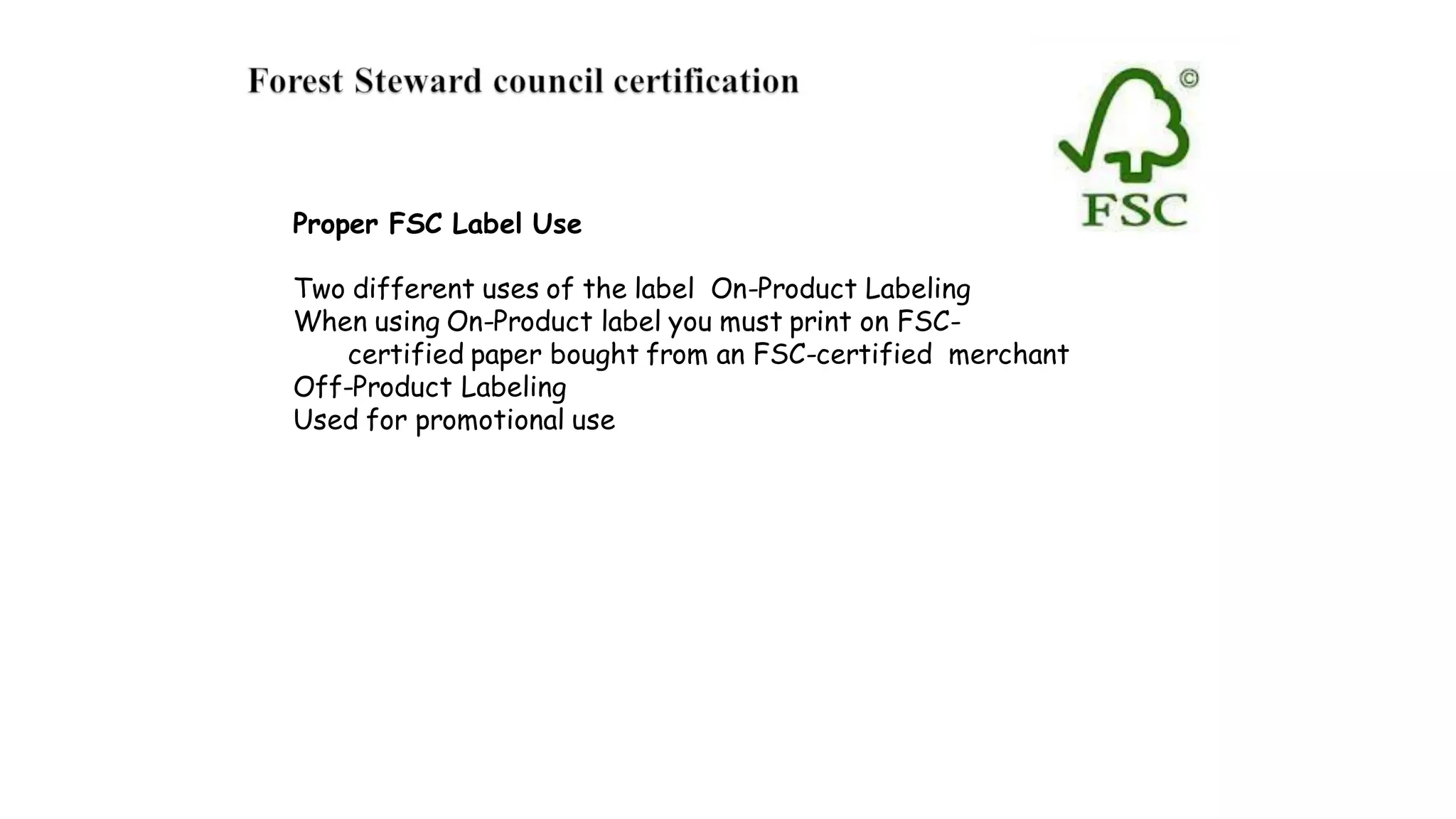 Proper FSC Label Use
Two different uses of the label On-Product Labeling
When using On-Product label you must print on FSC-
certified paper bought from an FSC-certified merchant
Off-Product Labeling
Used for promotional use
 