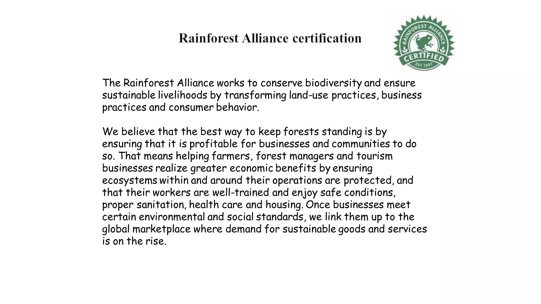 The Rainforest Alliance works to conserve biodiversity and ensure
sustainable livelihoods by transforming land-use practices, business
practices and consumer behavior.
We believe that the best way to keep forests standing is by
ensuring that it is profitable for businesses and communities to do
so. That means helping farmers, forest managers and tourism
businesses realize greater economic benefits by ensuring
ecosystems within and around their operations are protected, and
that their workers are well-trained and enjoy safe conditions,
proper sanitation, health care and housing. Once businesses meet
certain environmental and social standards, we link them up to the
global marketplace where demand for sustainable goods and services
is on the rise.
 