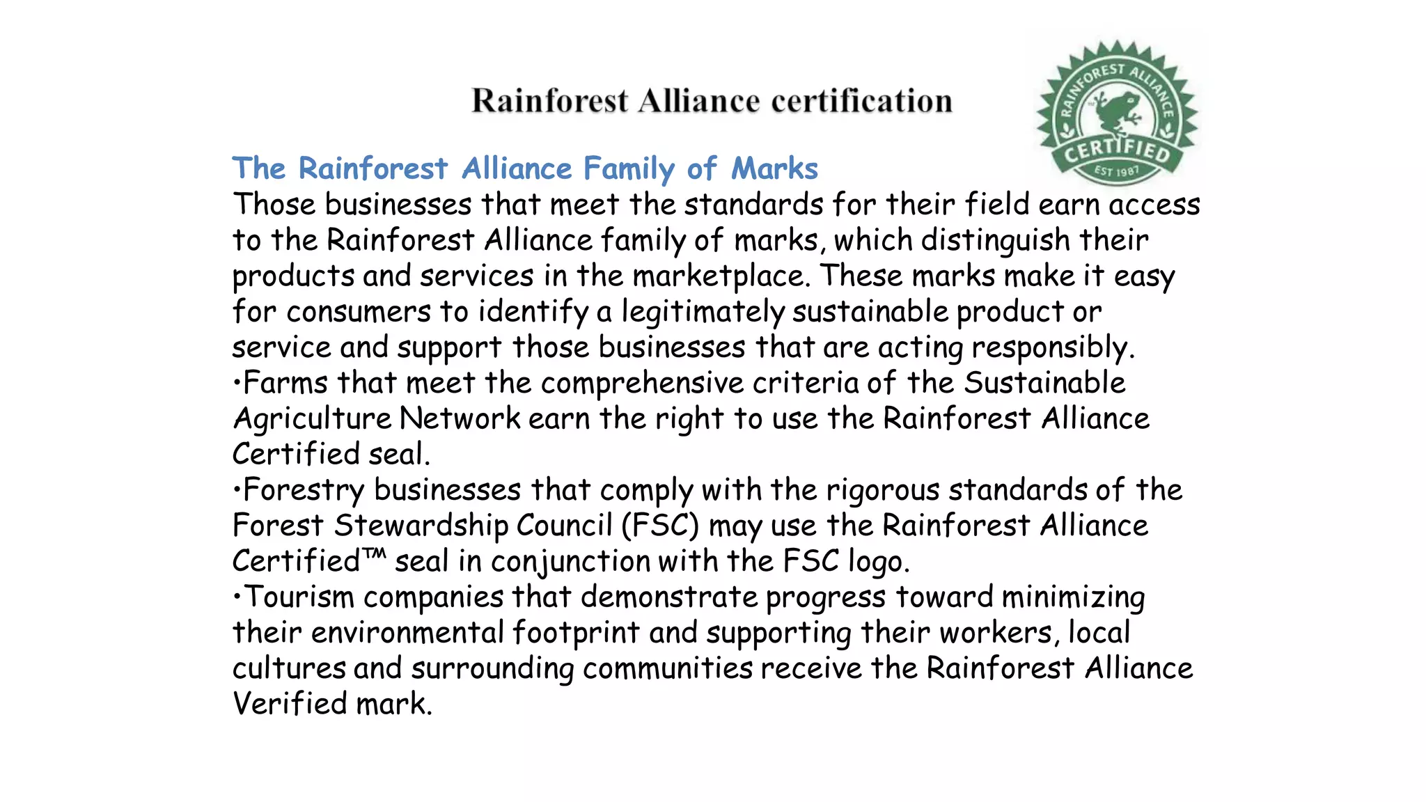 The Rainforest Alliance Family of Marks
Those businesses that meet the standards for their field earn access
to the Rainforest Alliance family of marks, which distinguish their
products and services in the marketplace. These marks make it easy
for consumers to identify a legitimately sustainable product or
service and support those businesses that are acting responsibly.
•Farms that meet the comprehensive criteria of the Sustainable
Agriculture Network earn the right to use the Rainforest Alliance
Certified seal.
•Forestry businesses that comply with the rigorous standards of the
Forest Stewardship Council (FSC) may use the Rainforest Alliance
Certified™ seal in conjunction with the FSC logo.
•Tourism companies that demonstrate progress toward minimizing
their environmental footprint and supporting their workers, local
cultures and surrounding communities receive the Rainforest Alliance
Verified mark.
 