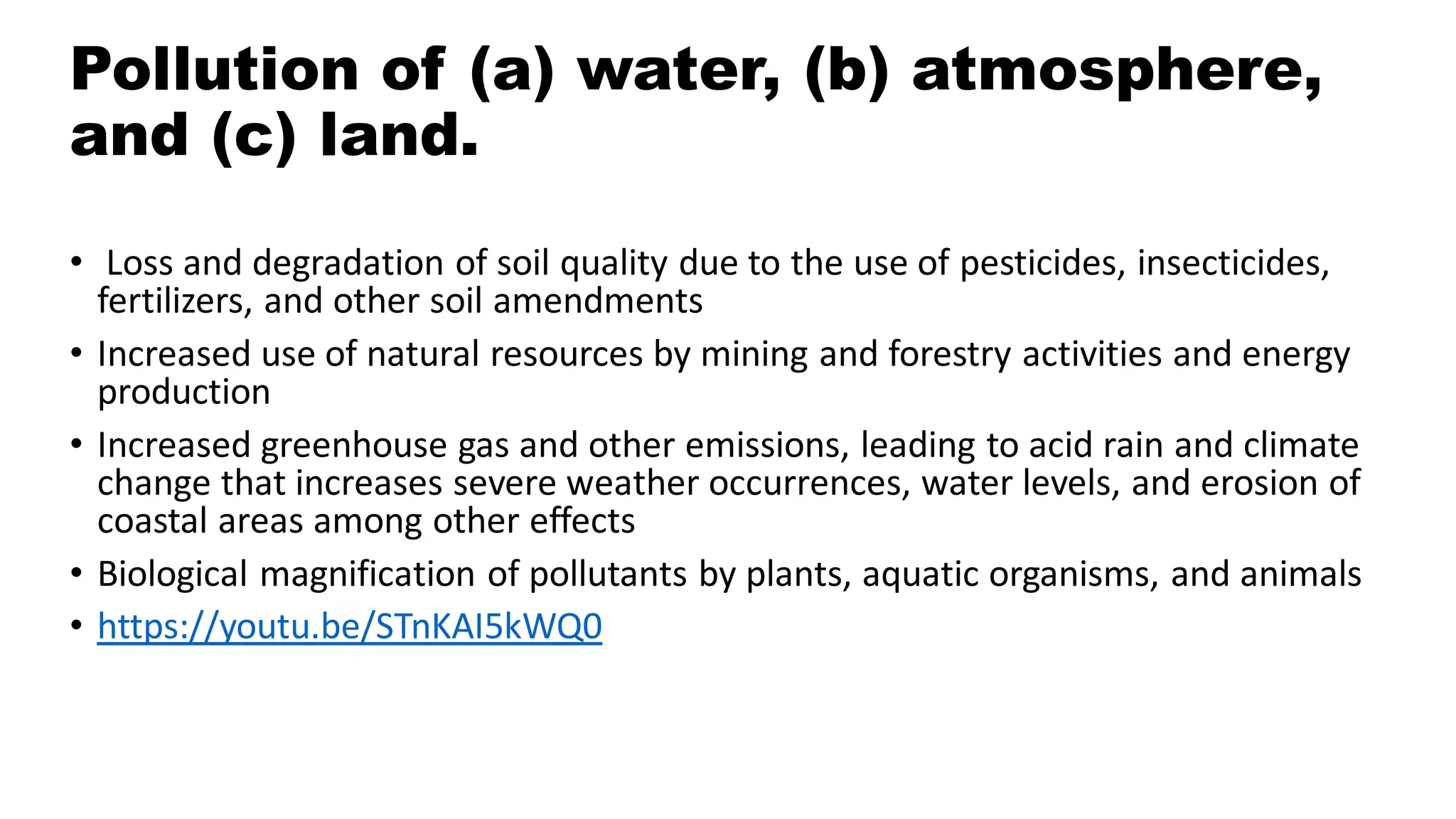 Pollution of (a) water, (b) atmosphere,
and (c) land.
• Loss and degradation of soil quality due to the use of pesticides, insecticides,
fertilizers, and other soil amendments
• Increased use of natural resources by mining and forestry activities and energy
production
• Increased greenhouse gas and other emissions, leading to acid rain and climate
change that increases severe weather occurrences, water levels, and erosion of
coastal areas among other effects
• Biological magnification of pollutants by plants, aquatic organisms, and animals
• https://youtu.be/STnKAI5kWQ0
 