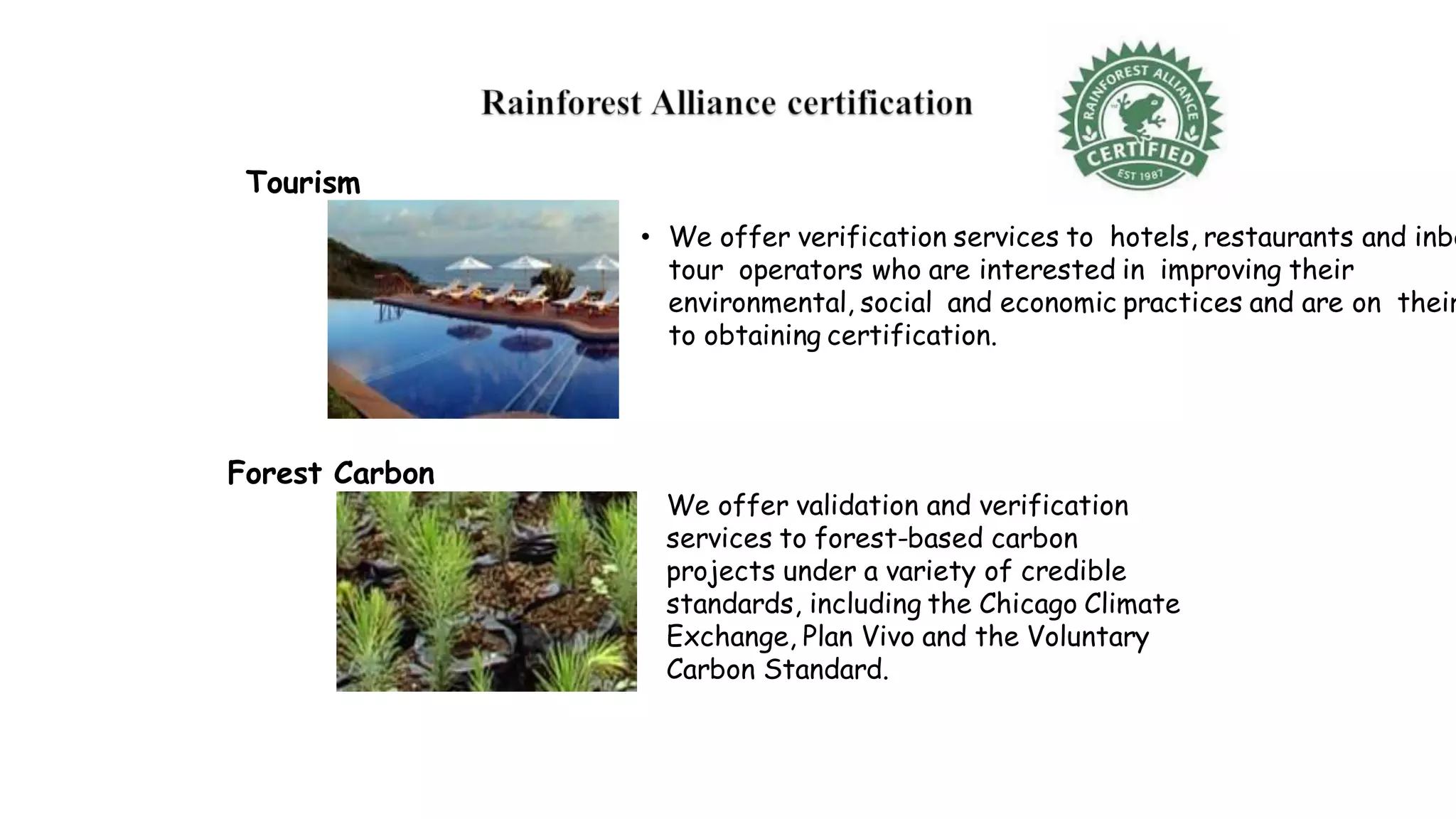 • We offer verification services to hotels, restaurants and inbo
tour operators who are interested in improving their
environmental, social and economic practices and are on their
to obtaining certification.
We offer validation and verification
services to forest-based carbon
projects under a variety of credible
standards, including the Chicago Climate
Exchange, Plan Vivo and the Voluntary
Carbon Standard.
Tourism
Forest Carbon
 