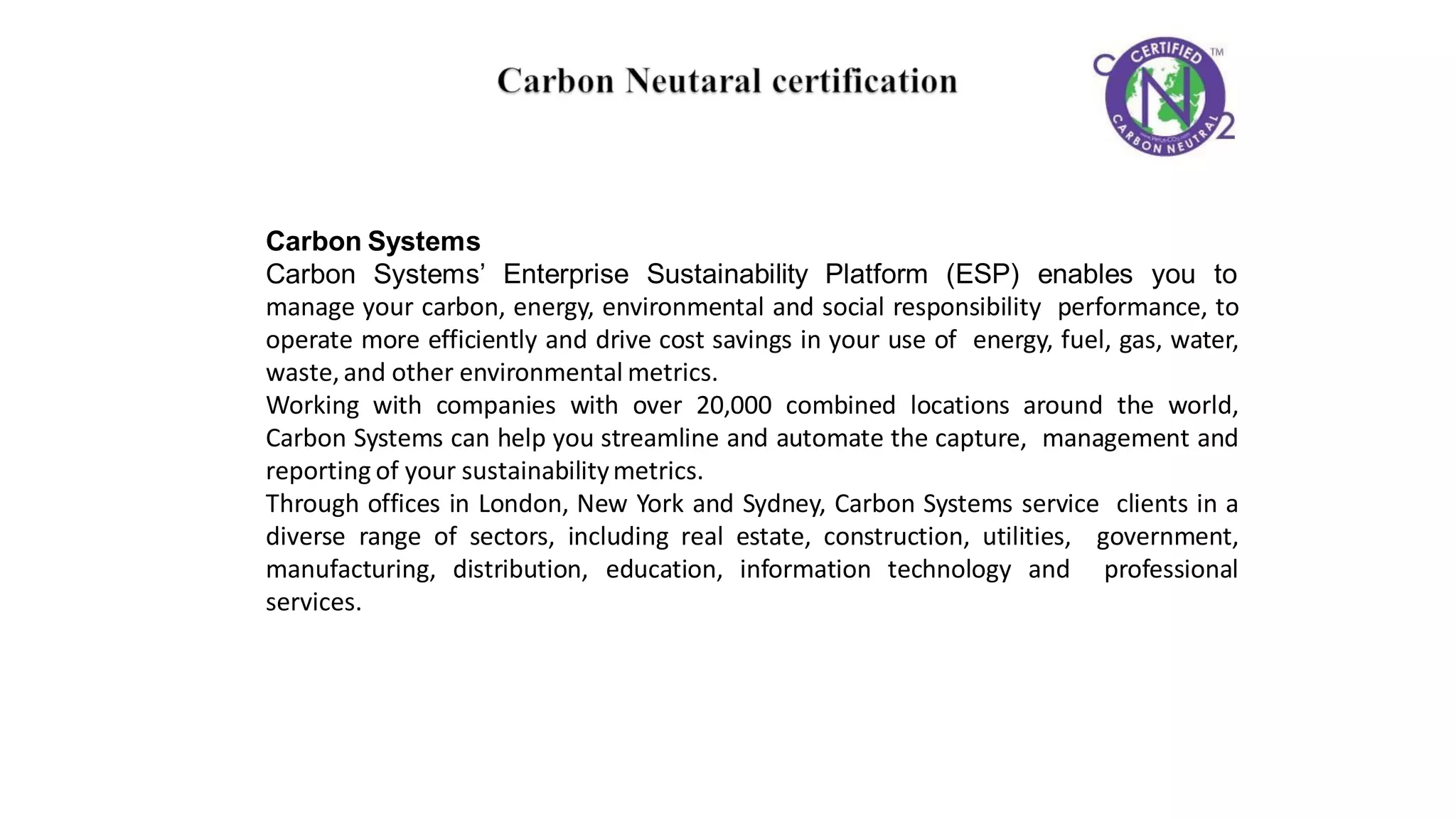 Carbon Systems
Carbon Systems’ Enterprise Sustainability Platform (ESP) enables you to
manage your carbon, energy, environmental and social responsibility performance, to
operate more efficiently and drive cost savings in your use of energy, fuel, gas, water,
waste,and other environmental metrics.
Working with companies with over 20,000 combined locations around the world,
Carbon Systems can help you streamline and automate the capture, management and
reporting of your sustainabilitymetrics.
Through offices in London, New York and Sydney, Carbon Systems service clients in a
diverse range of sectors, including real estate, construction, utilities, government,
manufacturing, distribution, education, information technology and professional
services.
 