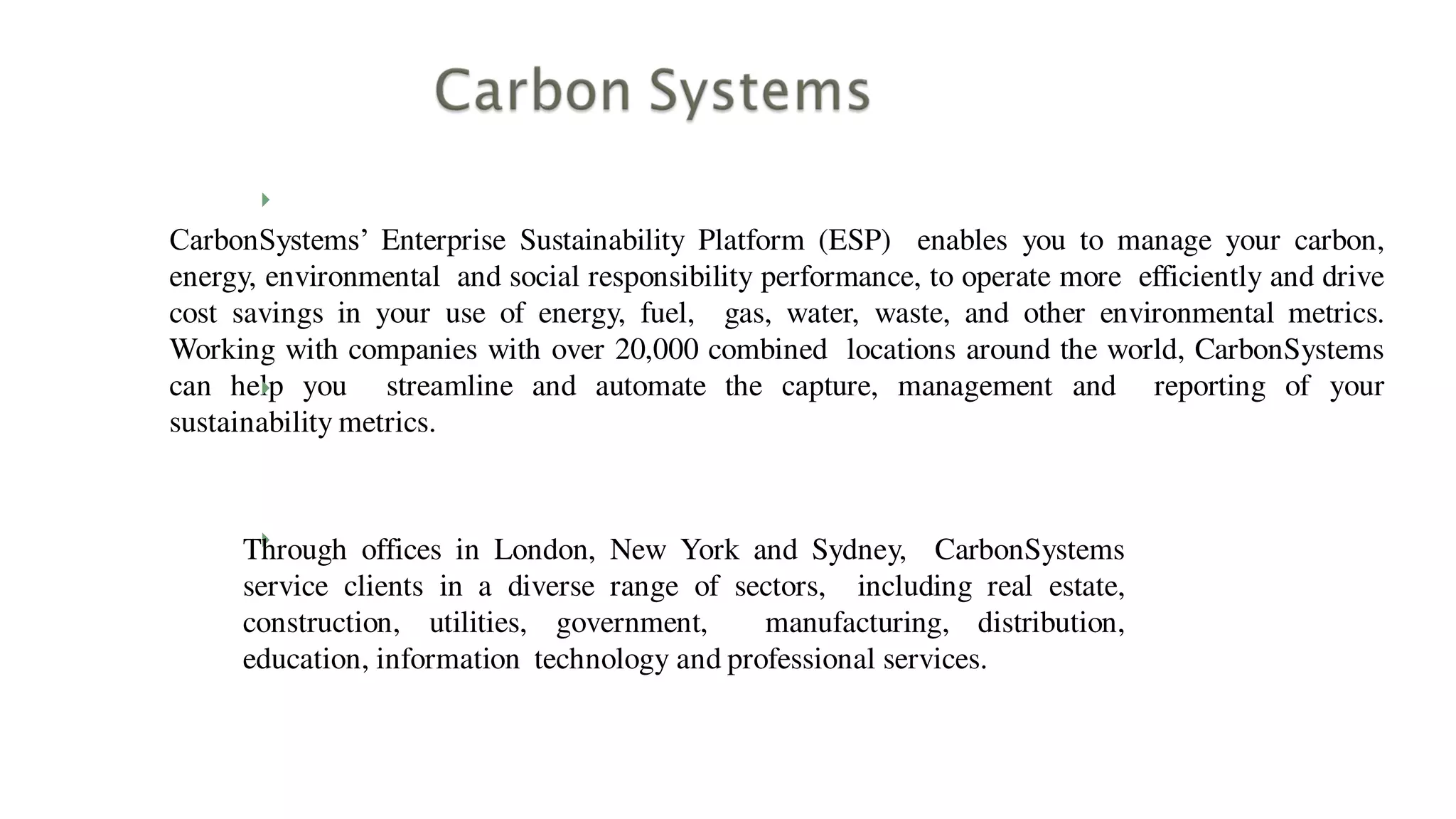
CarbonSystems’ Enterprise Sustainability Platform (ESP) enables you to manage your carbon,
energy, environmental and social responsibility performance, to operate more efficiently and drive
cost savings in your use of energy, fuel, gas, water, waste, and other environmental metrics.
Working with companies with over 20,000 combined locations around the world, CarbonSystems
can help you streamline and automate the capture, management and reporting of your
sustainability metrics.


Through offices in London, New York and Sydney, CarbonSystems
service clients in a diverse range of sectors, including real estate,
construction, utilities, government, manufacturing, distribution,
education, information technology and professional services.
 