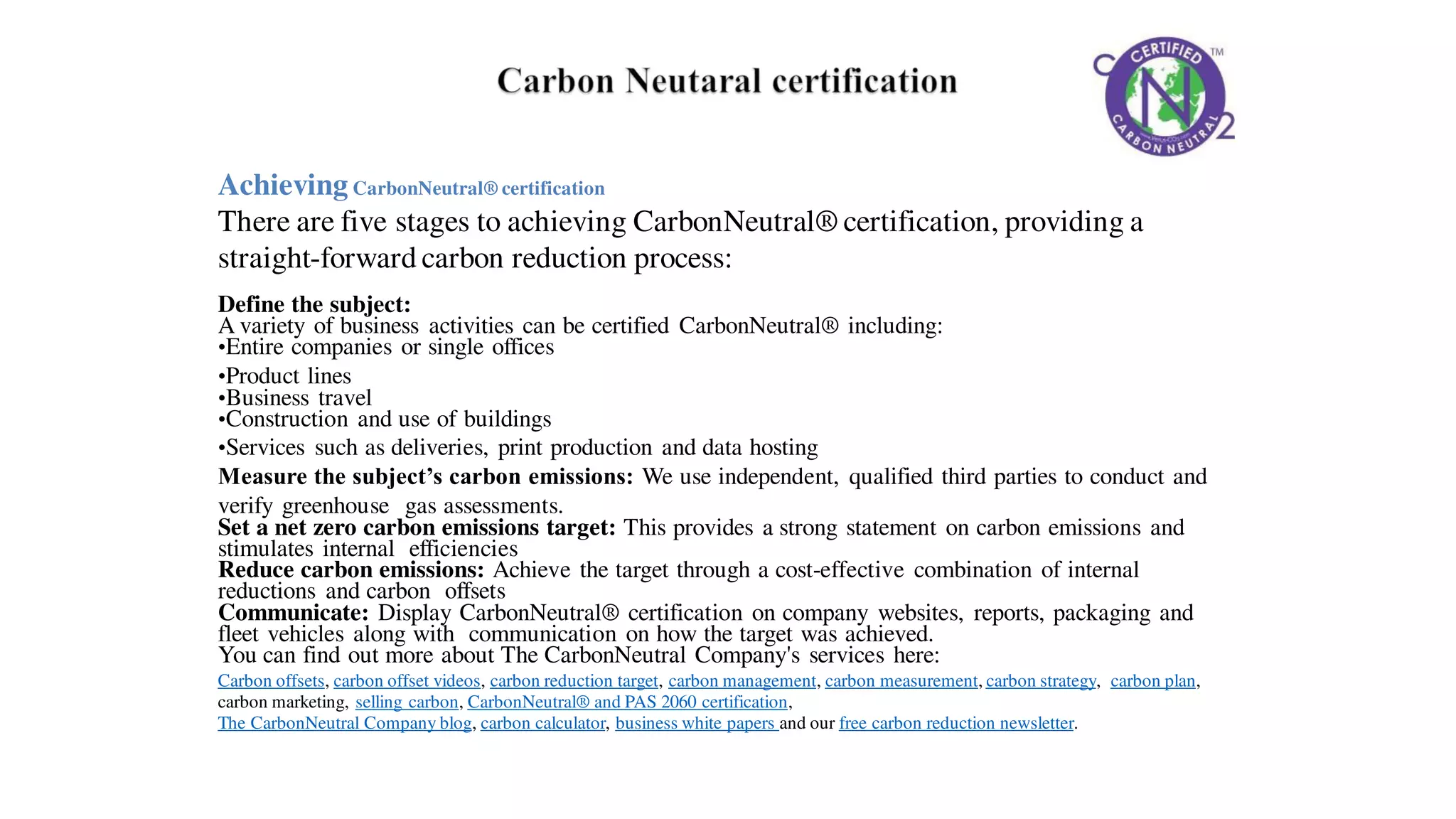 AchievingCarbonNeutral® certification
There are five stages to achieving CarbonNeutral® certification, providing a
straight-forward carbon reduction process:
Define the subject:
A variety of business activities can be certified CarbonNeutral® including:
•Entire companies or single offices
•Product lines
•Business travel
•Construction and use of buildings
•Services such as deliveries, print production and data hosting
Measure the subject’s carbon emissions: We use independent, qualified third parties to conduct and
verify greenhouse gas assessments.
Set a net zero carbon emissions target: This provides a strong statement on carbon emissions and
stimulates internal efficiencies
Reduce carbon emissions: Achieve the target through a cost-effective combination of internal
reductions and carbon offsets
Communicate: Display CarbonNeutral® certification on company websites, reports, packaging and
fleet vehicles along with communication on how the target was achieved.
You can find out more about The CarbonNeutral Company's services here:
Carbon offsets, carbon offset videos, carbon reduction target, carbon management, carbon measurement, carbon strategy, carbon plan,
carbon marketing, selling carbon, CarbonNeutral® and PAS 2060 certification,
The CarbonNeutral Company blog, carbon calculator, business white papers and our free carbon reduction newsletter.
 