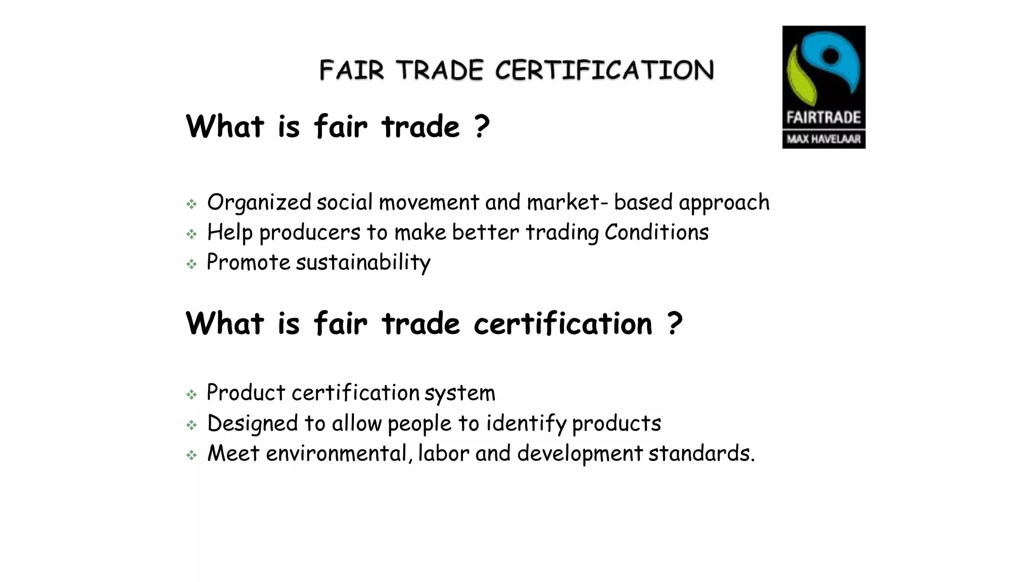 What is fair trade ?
 Organized social movement and market- based approach
 Help producers to make better trading Conditions
 Promote sustainability
What is fair trade certification ?
 Product certification system
 Designed to allow people to identify products
 Meet environmental, labor and development standards.
 