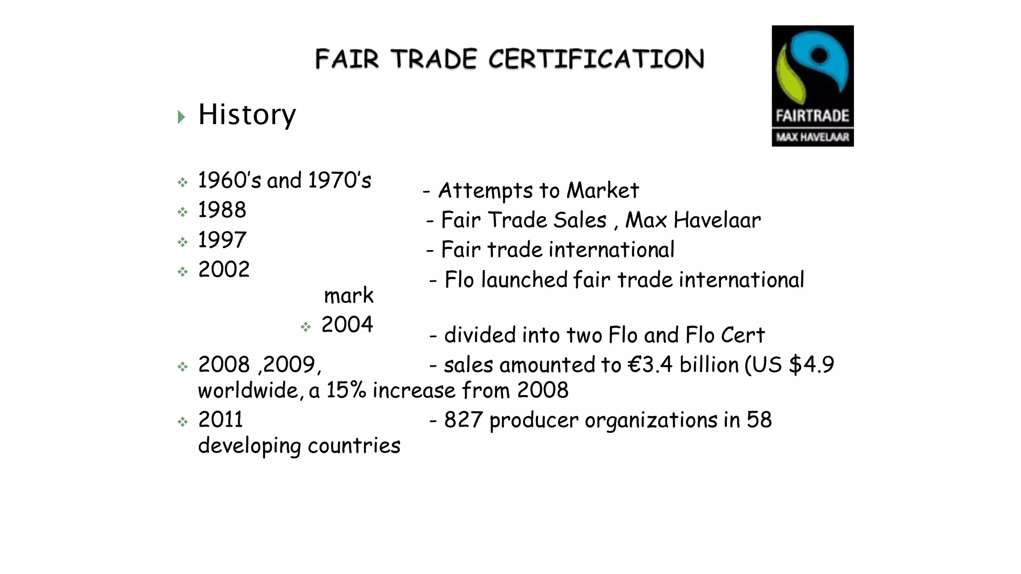  History
 1960’s and 1970’s
 1988
 1997
 2002
mark
 2004
- Attempts to Market
- Fair Trade Sales , Max Havelaar
- Fair trade international
- Flo launched fair trade international
- divided into two Flo and Flo Cert
 2008 ,2009, - sales amounted to €3.4 billion (US $4.9
worldwide, a 15% increase from 2008
 2011 - 827 producer organizations in 58
developing countries
 