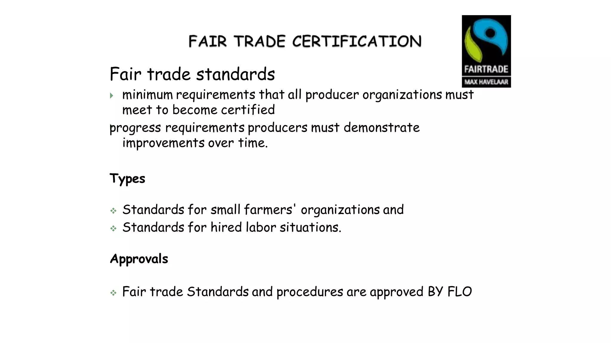 Fair trade standards

 minimum requirements that all producer organizations must
meet to become certified
progress requirements producers must demonstrate
improvements over time.
Types
 Standards for small farmers' organizations and
 Standards for hired labor situations.
Approvals
 Fair trade Standards and procedures are approved BY FLO
 