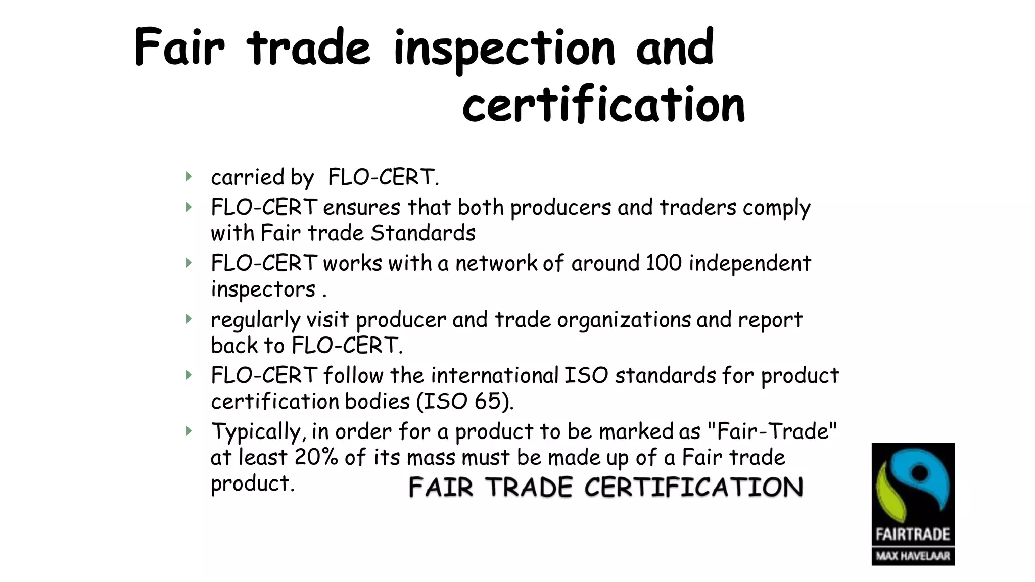 Fair trade inspection and
certification


carried by FLO-CERT.
FLO-CERT ensures that both producers and traders comply
with Fair trade Standards
FLO-CERT works with a network of around 100 independent
inspectors .
regularly visit producer and trade organizations and report
back to FLO-CERT.
FLO-CERT follow the international ISO standards for product
certification bodies (ISO 65).
Typically, in order for a product to be marked as "Fair-Trade"
at least 20% of its mass must be made up of a Fair trade
product.




 