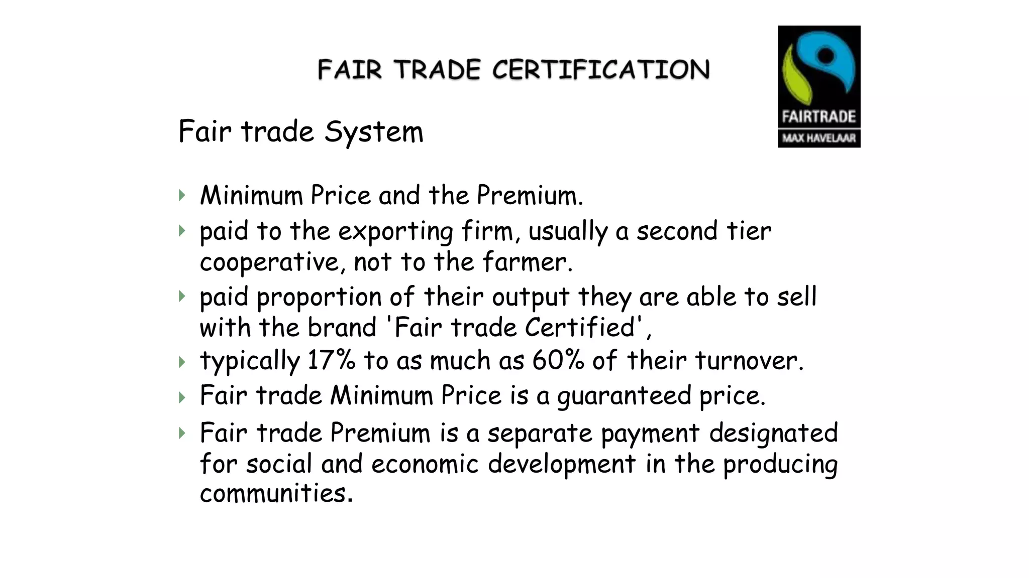 Fair trade System


Minimum Price and the Premium.
paid to the exporting firm, usually a second tier
cooperative, not to the farmer.
paid proportion of their output they are able to sell
with the brand 'Fair trade Certified',
typically 17% to as much as 60% of their turnover.
Fair trade Minimum Price is a guaranteed price.
Fair trade Premium is a separate payment designated
for social and economic development in the producing
communities.




 