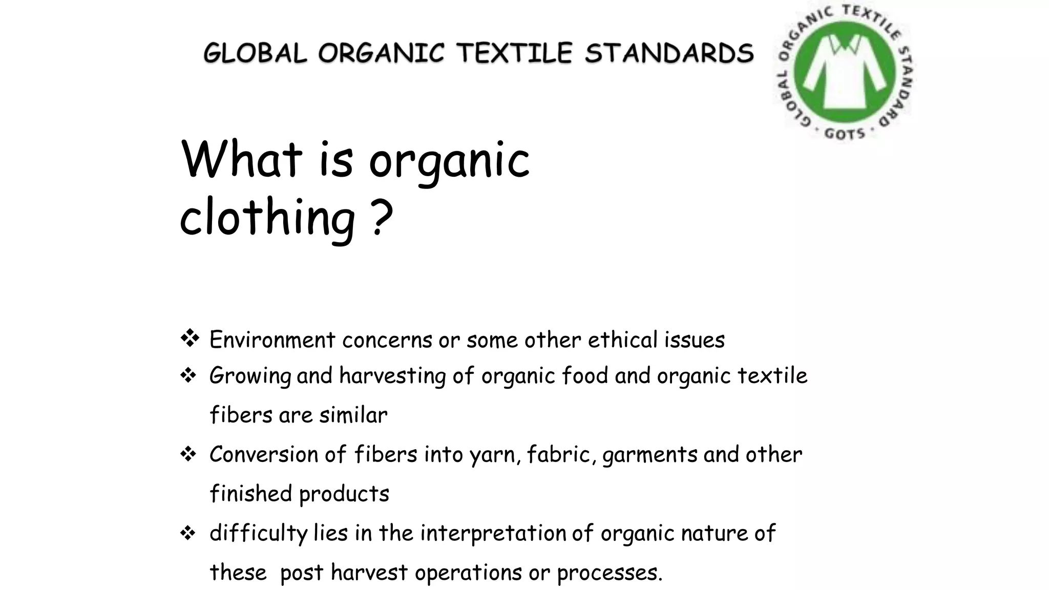 What is organic
clothing ?
 Environment concerns or some other ethical issues
 Growing and harvesting of organic food and organic textile
fibers are similar
 Conversion of fibers into yarn, fabric, garments and other
finished products
 difficulty lies in the interpretation of organic nature of
these post harvest operations or processes.
 