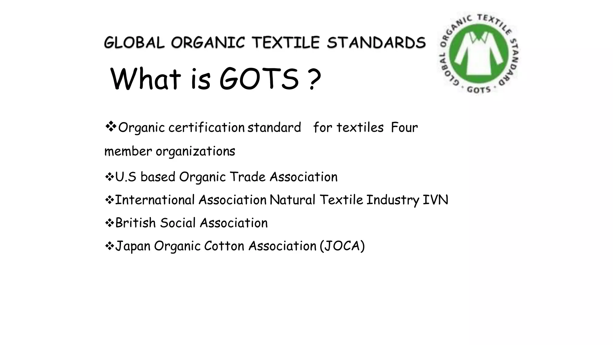 What is GOTS ?
Organic certification standard for textiles Four
member organizations
U.S based Organic Trade Association
International Association Natural Textile Industry IVN
British Social Association
Japan Organic Cotton Association (JOCA)
 