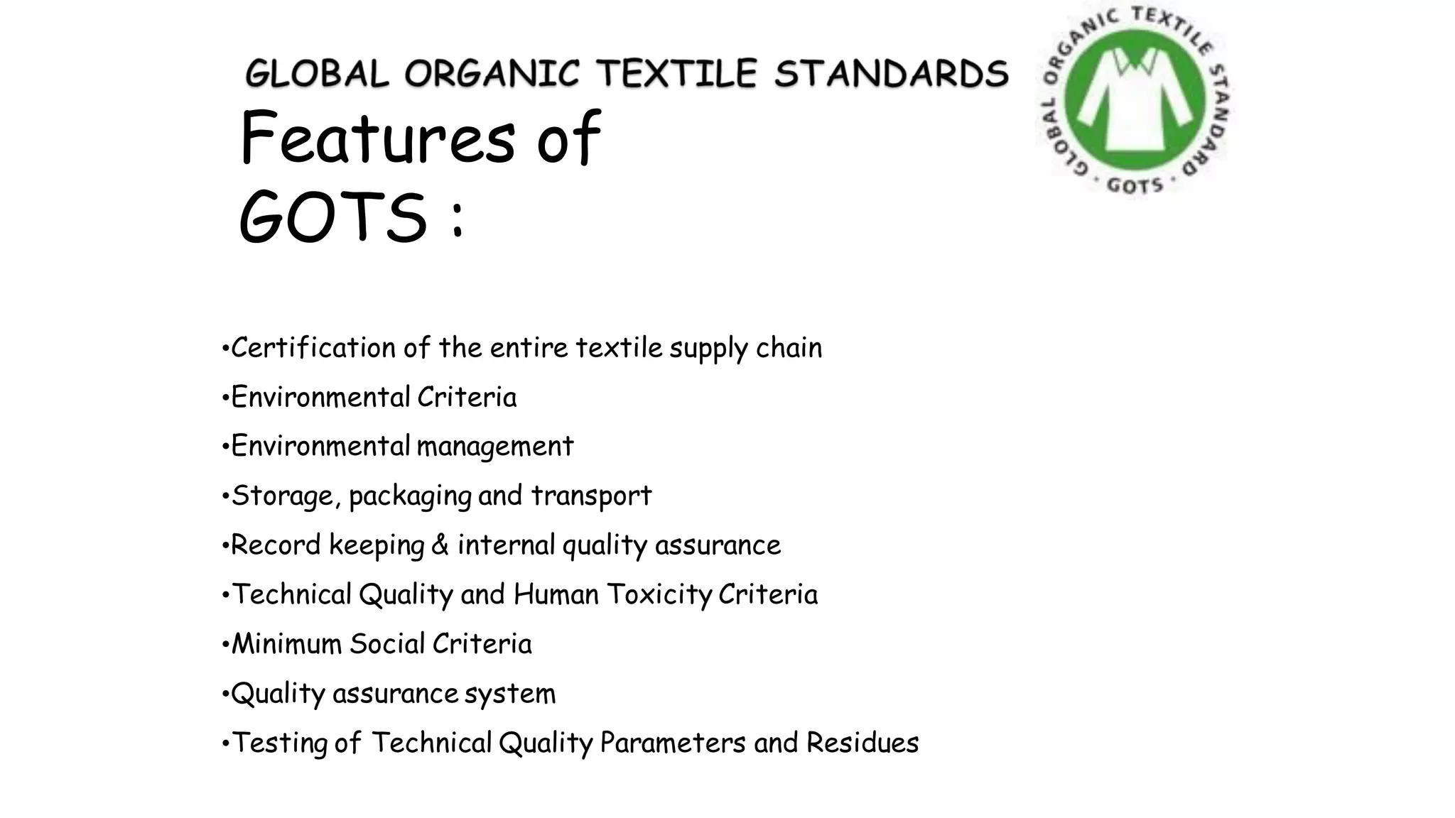 Features of
GOTS :
•Certification of the entire textile supply chain
•Environmental Criteria
•Environmental management
•Storage, packaging and transport
•Record keeping & internal quality assurance
•Technical Quality and Human Toxicity Criteria
•Minimum Social Criteria
•Quality assurance system
•Testing of Technical Quality Parameters and Residues
 