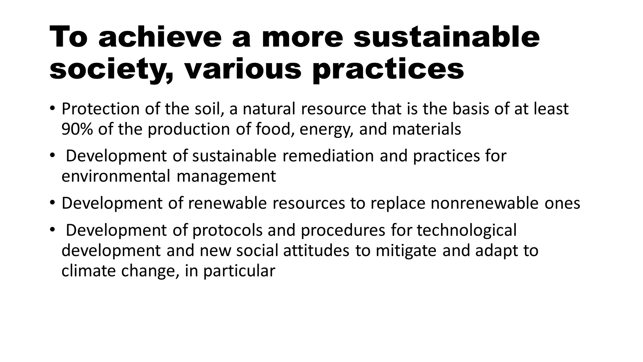 To achieve a more sustainable
society, various practices
• Protection of the soil, a natural resource that is the basis of at least
90% of the production of food, energy, and materials
• Development of sustainable remediation and practices for
environmental management
• Development of renewable resources to replace nonrenewable ones
• Development of protocols and procedures for technological
development and new social attitudes to mitigate and adapt to
climate change, in particular
 