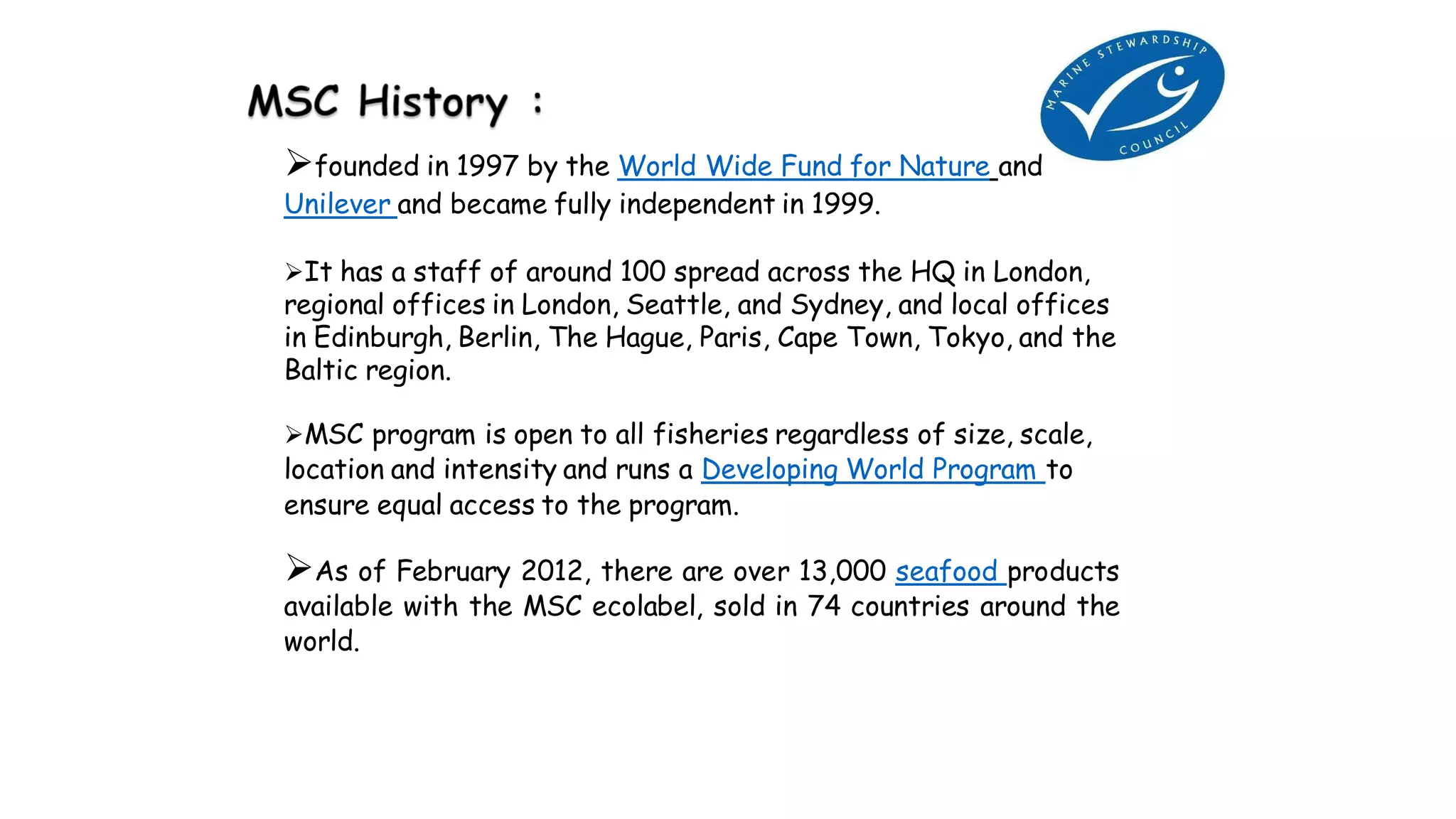 founded in 1997 by the World Wide Fund for Nature and
Unilever and became fully independent in 1999.
It has a staff of around 100 spread across the HQ in London,
regional offices in London, Seattle, and Sydney, and local offices
in Edinburgh, Berlin, The Hague, Paris, Cape Town, Tokyo, and the
Baltic region.
MSC program is open to all fisheries regardless of size, scale,
location and intensity and runs a Developing World Program to
ensure equal access to the program.
As of February 2012, there are over 13,000 seafood products
available with the MSC ecolabel, sold in 74 countries around the
world.
 