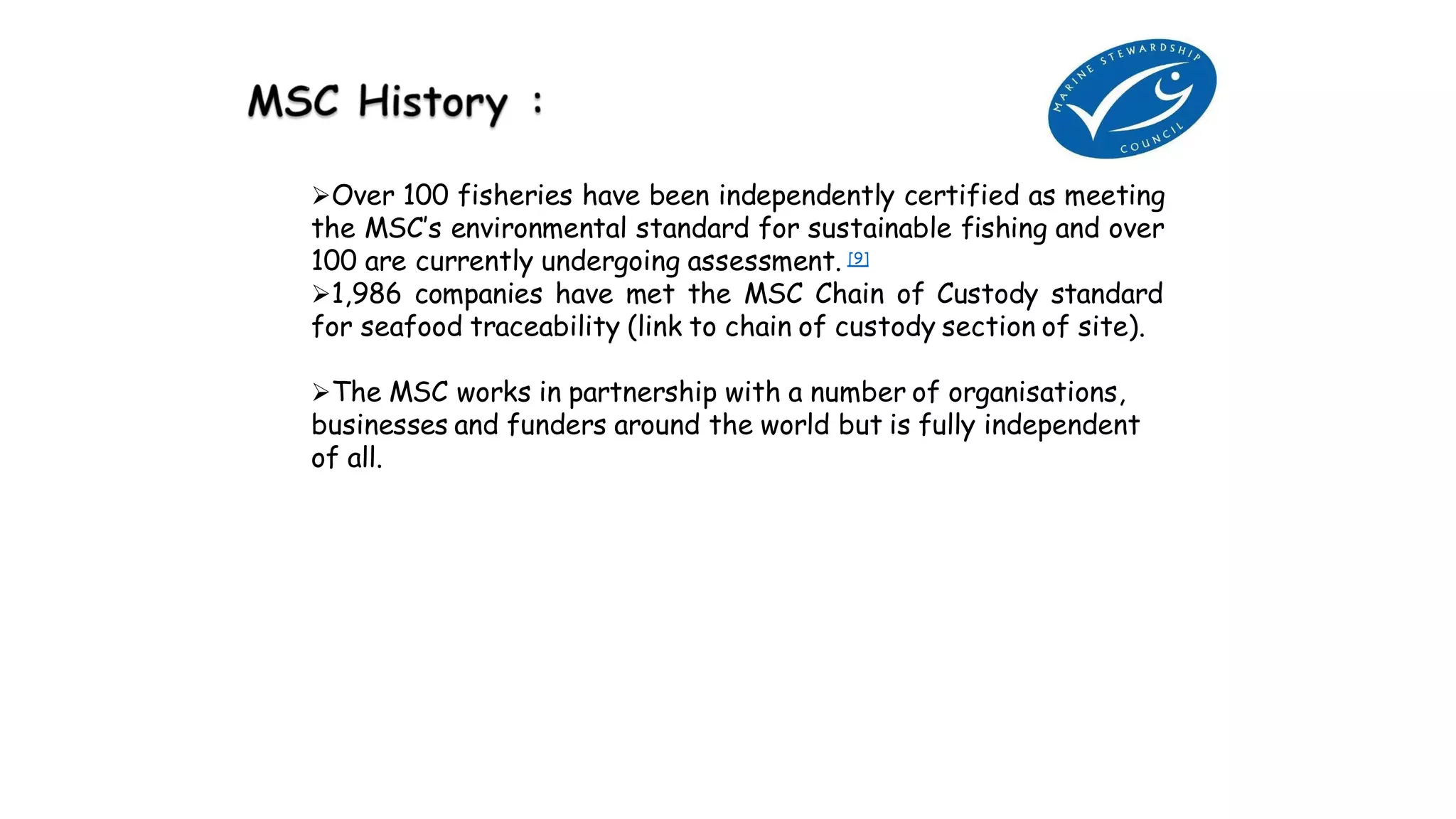 Over 100 fisheries have been independently certified as meeting
the MSC’s environmental standard for sustainable fishing and over
100 are currently undergoing assessment. [9]
1,986 companies have met the MSC Chain of Custody standard
for seafood traceability (link to chain of custody section of site).
The MSC works in partnership with a number of organisations,
businesses and funders around the world but is fully independent
of all.
 
