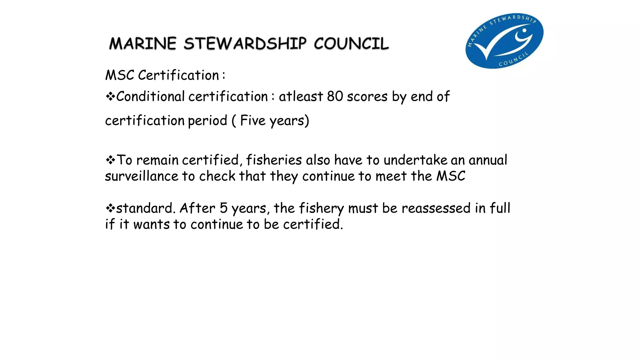 MSC Certification :
Conditional certification : atleast 80 scores by end of
certification period ( Five years)
To remain certified, fisheries also have to undertake an annual
surveillance to check that they continue to meet the MSC
standard. After 5 years, the fishery must be reassessed in full
if it wants to continue to be certified.
 