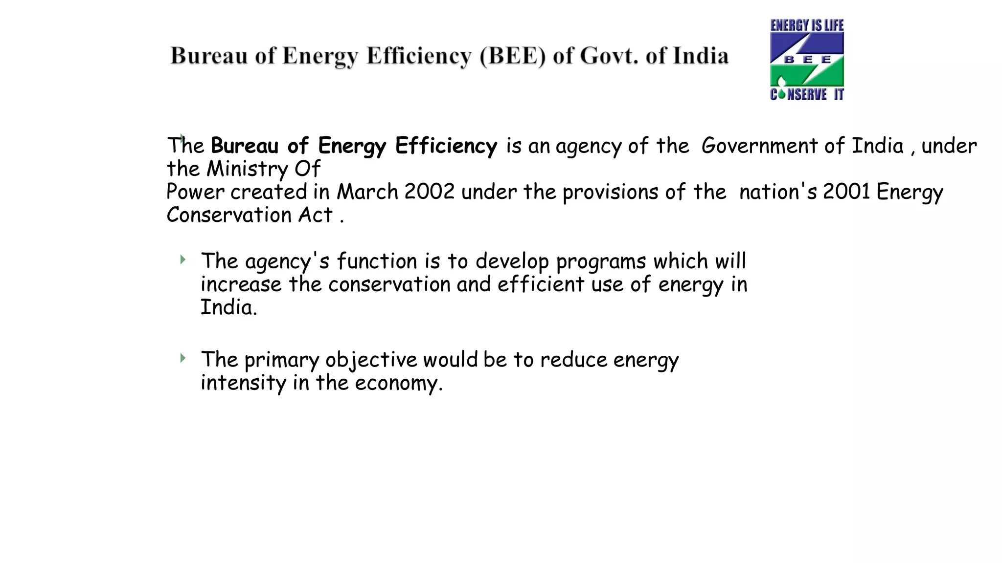 
The Bureau of Energy Efficiency is an agency of the Government of India , under
the Ministry Of
Power created in March 2002 under the provisions of the nation's 2001 Energy
Conservation Act .
 The agency's function is to develop programs which will
increase the conservation and efficient use of energy in
India.
 The primary objective would be to reduce energy
intensity in the economy.
 