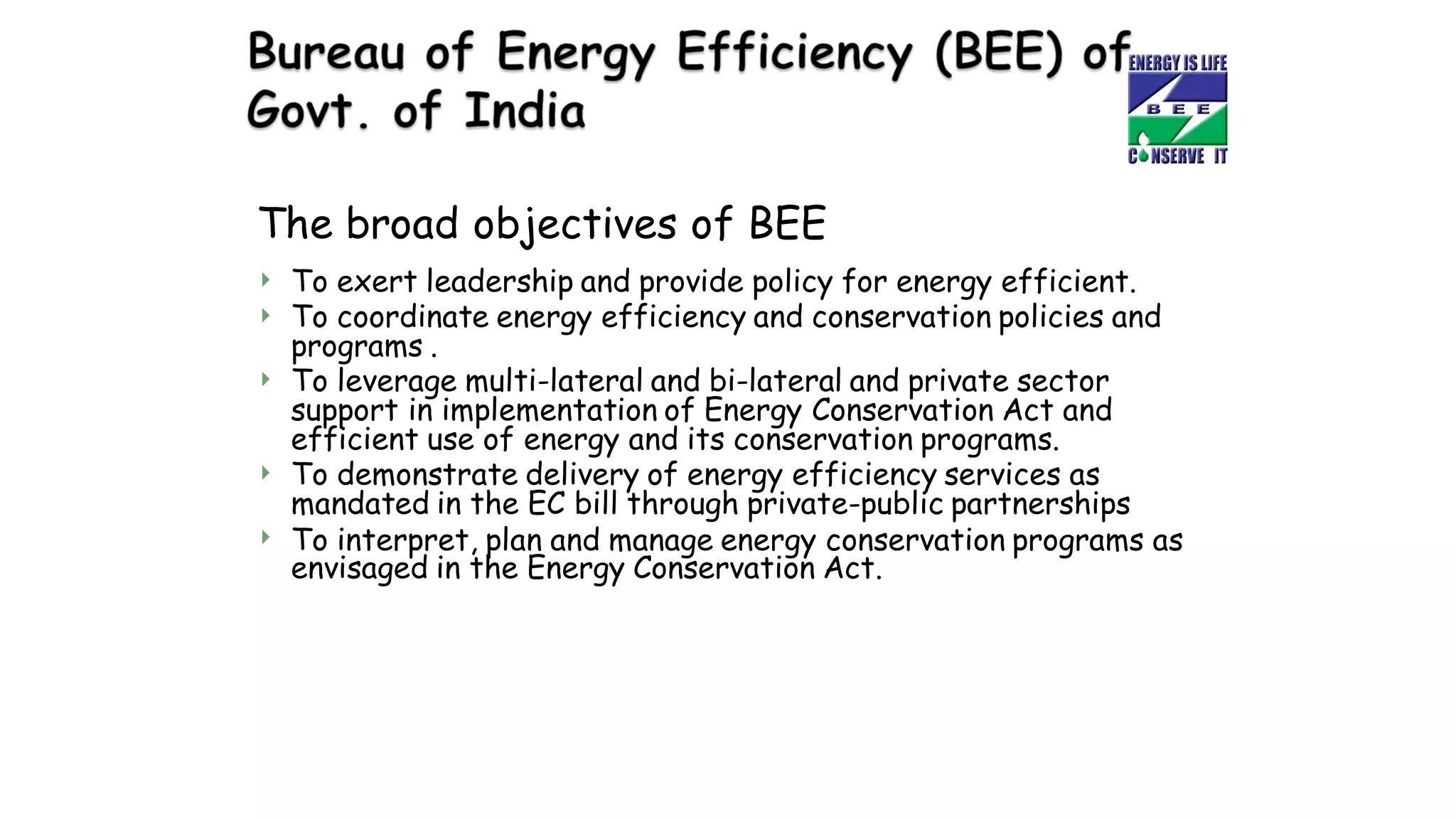 The broad objectives of BEE


To exert leadership and provide policy for energy efficient.
To coordinate energy efficiency and conservation policies and
programs .
 To leverage multi-lateral and bi-lateral and private sector
support in implementation of Energy Conservation Act and
efficient use of energy and its conservation programs.
 To demonstrate delivery of energy efficiency services as
mandated in the EC bill through private-public partnerships
To interpret, plan and manage energy conservation programs as

envisaged in the Energy Conservation Act.
 