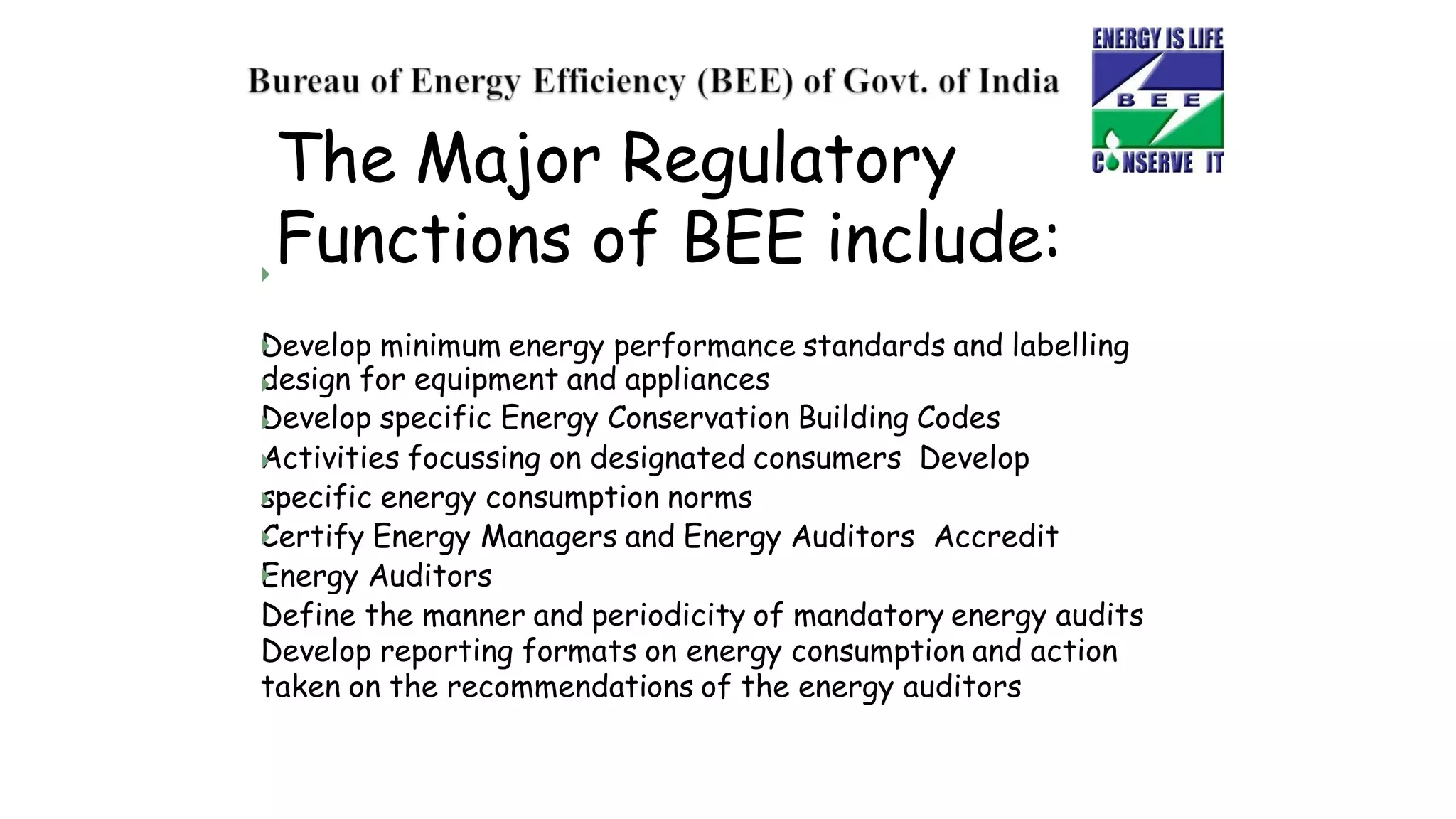 The Major Regulatory
Functions of BEE include:

Develop minimum energy performance standards and labelling
design for equipment and appliances
Develop specific Energy Conservation Building Codes
Activities focussing on designated consumers Develop
specific energy consumption norms
Certify Energy Managers and Energy Auditors Accredit
Energy Auditors
Define the manner and periodicity of mandatory energy audits
Develop reporting formats on energy consumption and action
taken on the recommendations of the energy auditors







 