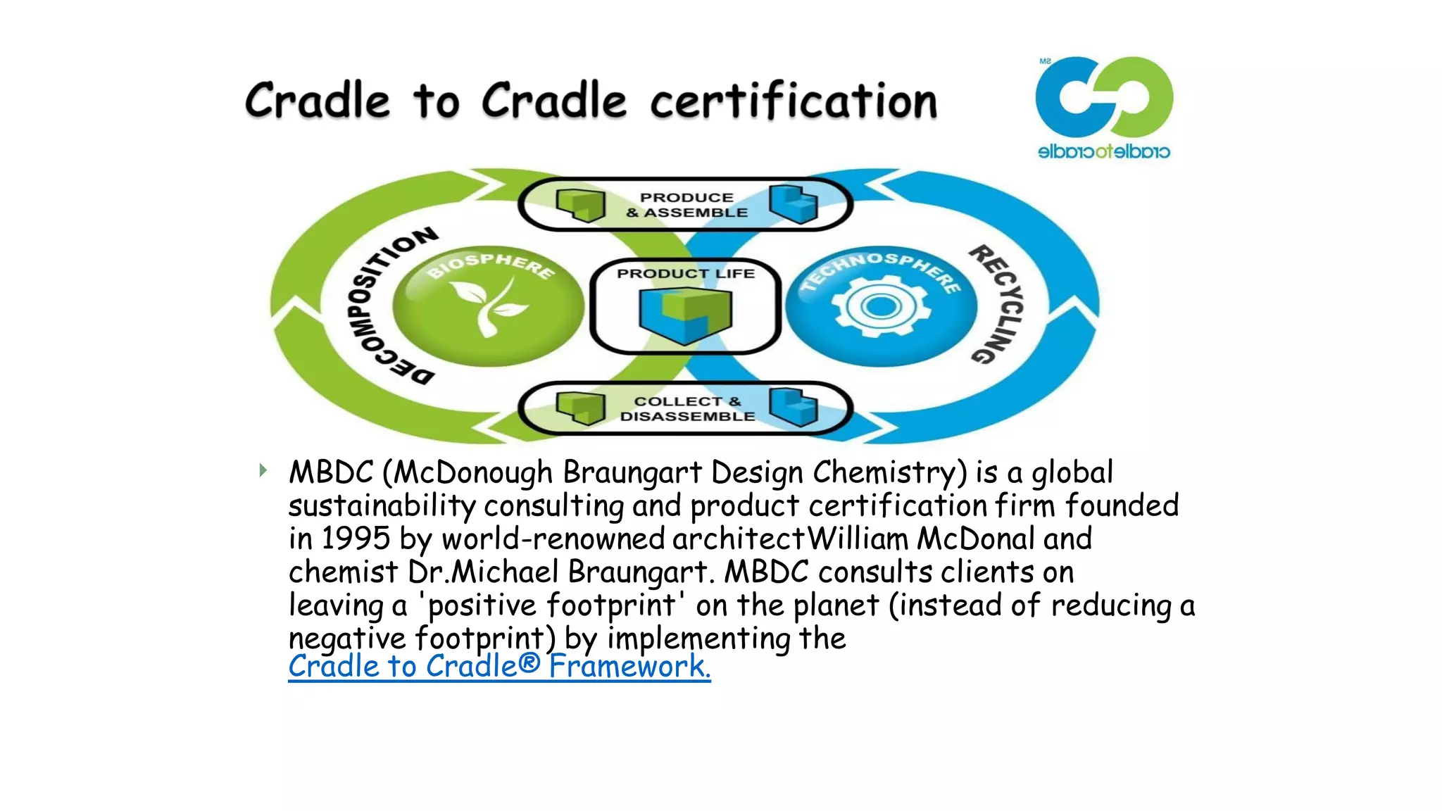  MBDC (McDonough Braungart Design Chemistry) is a global
sustainability consulting and product certification firm founded
in 1995 by world-renowned architectWilliam McDonal and
chemist Dr.Michael Braungart. MBDC consults clients on
leaving a 'positive footprint' on the planet (instead of reducing a
negative footprint) by implementing the
Cradle to Cradle® Framework.
 