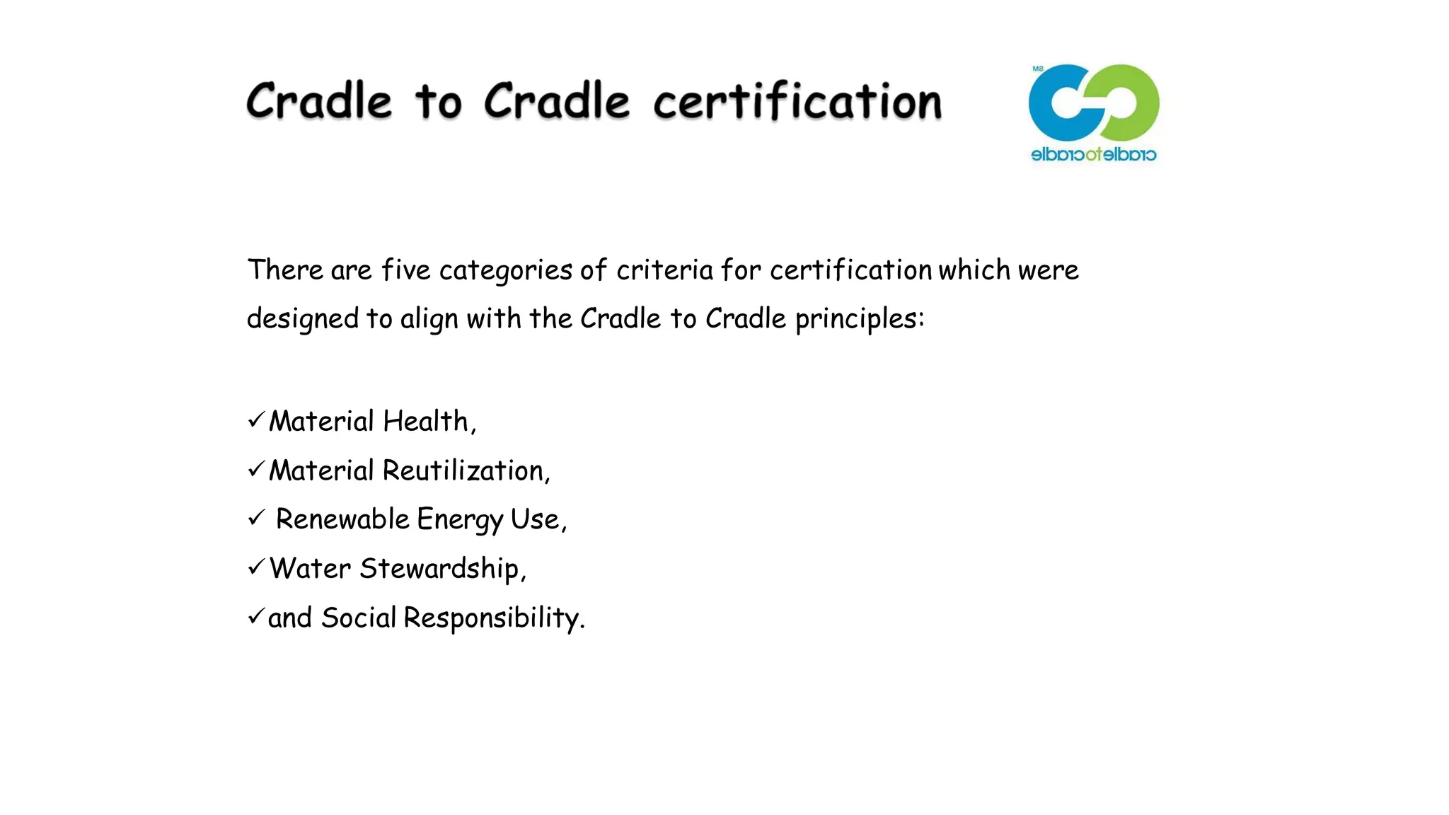 There are five categories of criteria for certification which were
designed to align with the Cradle to Cradle principles:
Material Health,
Material Reutilization,
 Renewable Energy Use,
Water Stewardship,
and Social Responsibility.
 