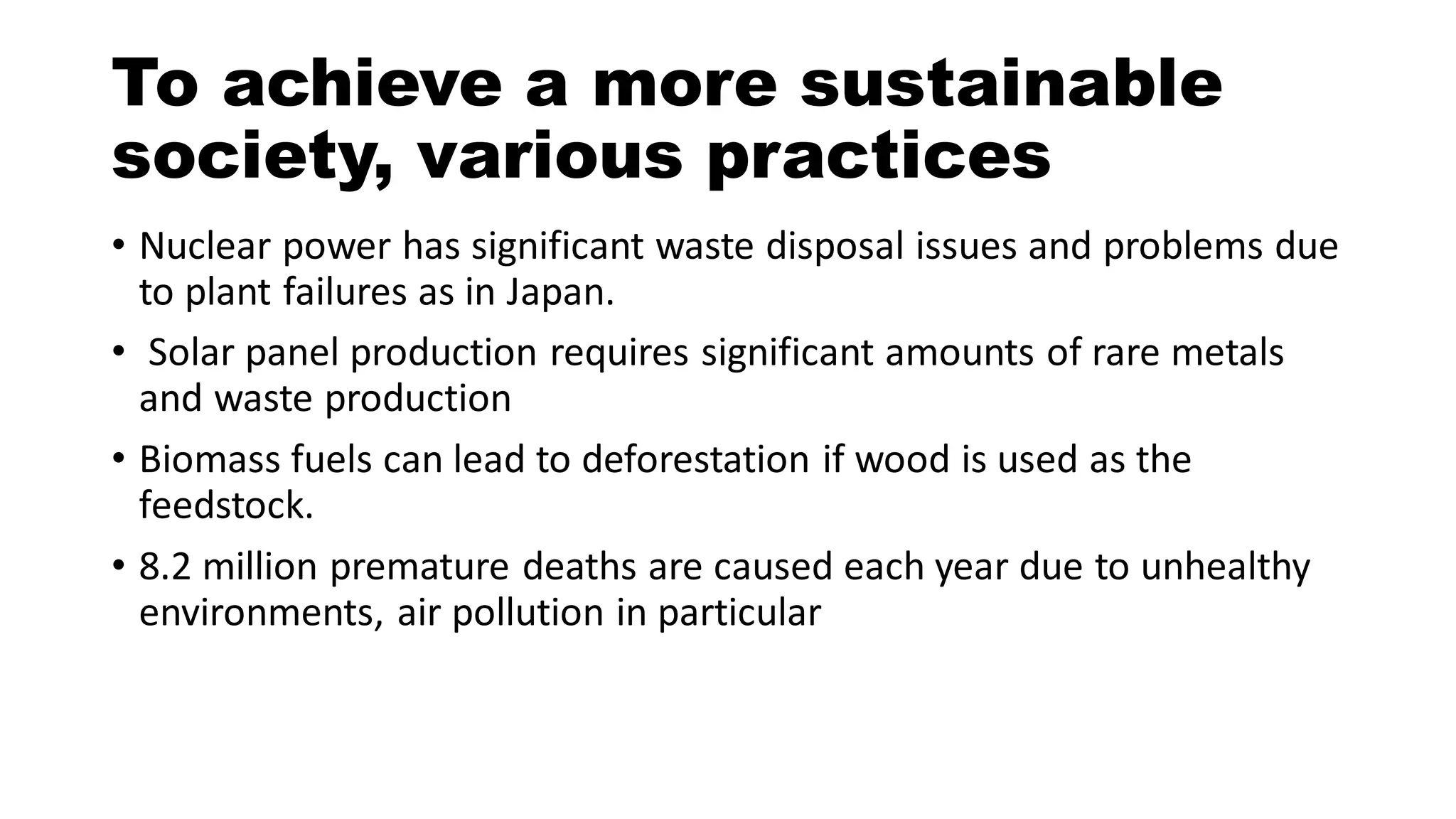 • Nuclear power has significant waste disposal issues and problems due
to plant failures as in Japan.
• Solar panel production requires significant amounts of rare metals
and waste production
• Biomass fuels can lead to deforestation if wood is used as the
feedstock.
• 8.2 million premature deaths are caused each year due to unhealthy
environments, air pollution in particular
To achieve a more sustainable
society, various practices
 