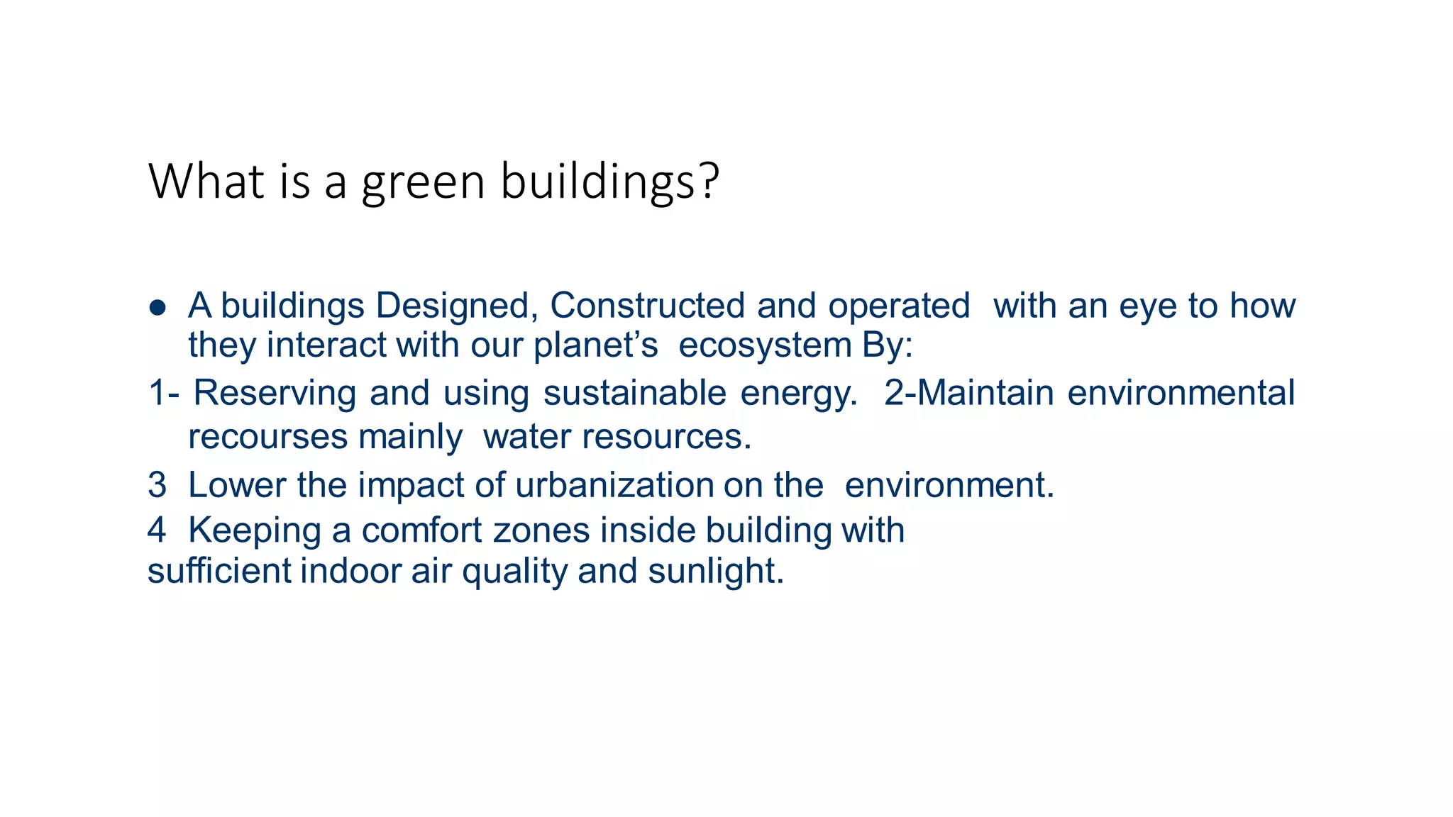 What is a green buildings?
 A buildings Designed, Constructed and operated with an eye to how
they interact with our planet’s ecosystem By:
1- Reserving and using sustainable energy. 2-Maintain environmental
recourses mainly water resources.
3 Lower the impact of urbanization on the environment.
4 Keeping a comfort zones inside building with
sufficient indoor air quality and sunlight.
 