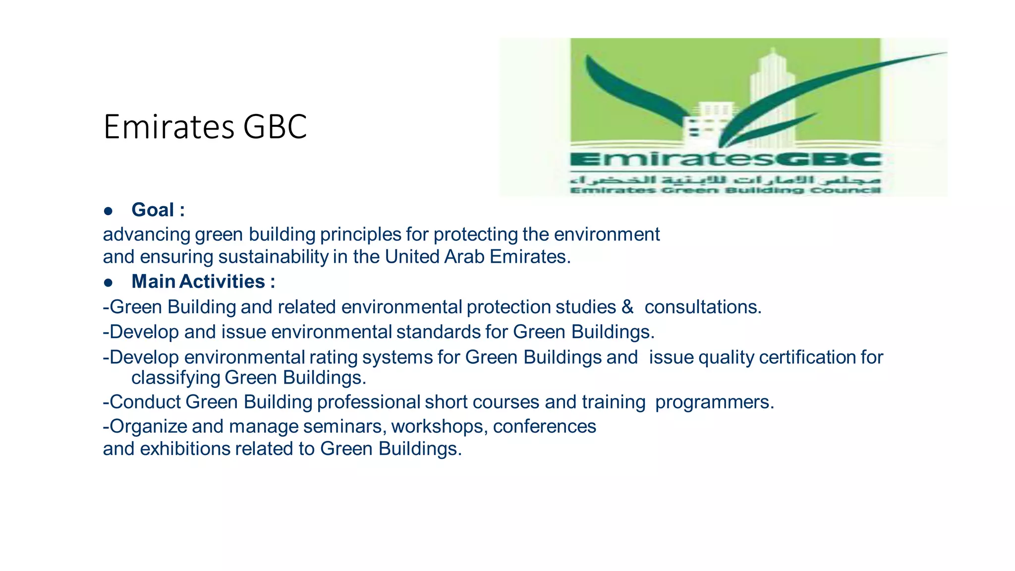 Emirates GBC
 Goal :
advancing green building principles for protecting the environment
and ensuring sustainability in the United Arab Emirates.
 Main Activities :
-Green Building and related environmental protection studies & consultations.
-Develop and issue environmental standards for Green Buildings.
-Develop environmental rating systems for Green Buildings and issue quality certification for
classifying Green Buildings.
-Conduct Green Building professional short courses and training programmers.
-Organize and manage seminars, workshops, conferences
and exhibitions related to Green Buildings.
 