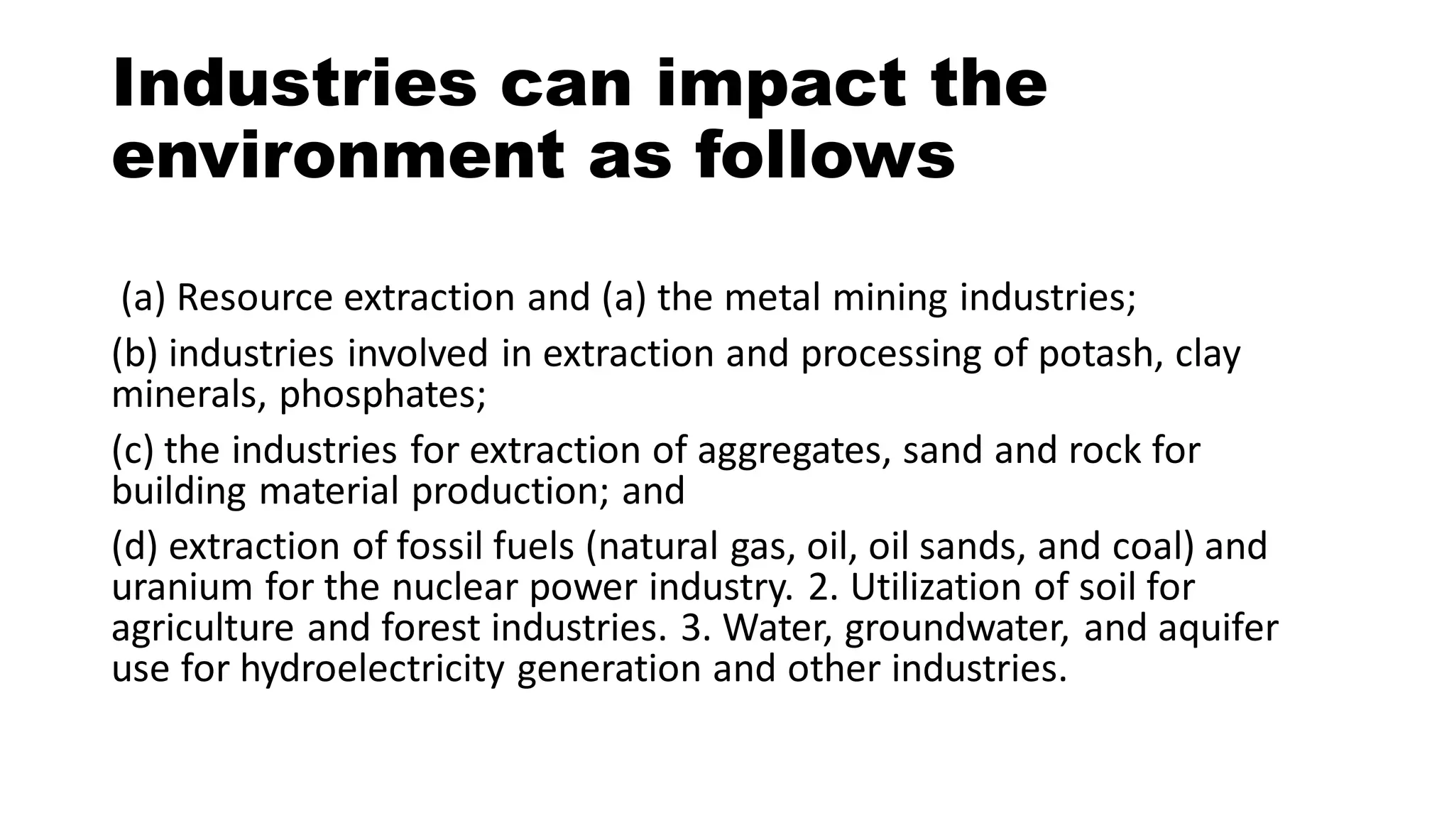 Industries can impact the
environment as follows
(a) Resource extraction and (a) the metal mining industries;
(b) industries involved in extraction and processing of potash, clay
minerals, phosphates;
(c) the industries for extraction of aggregates, sand and rock for
building material production; and
(d) extraction of fossil fuels (natural gas, oil, oil sands, and coal) and
uranium for the nuclear power industry. 2. Utilization of soil for
agriculture and forest industries. 3. Water, groundwater, and aquifer
use for hydroelectricity generation and other industries.
 