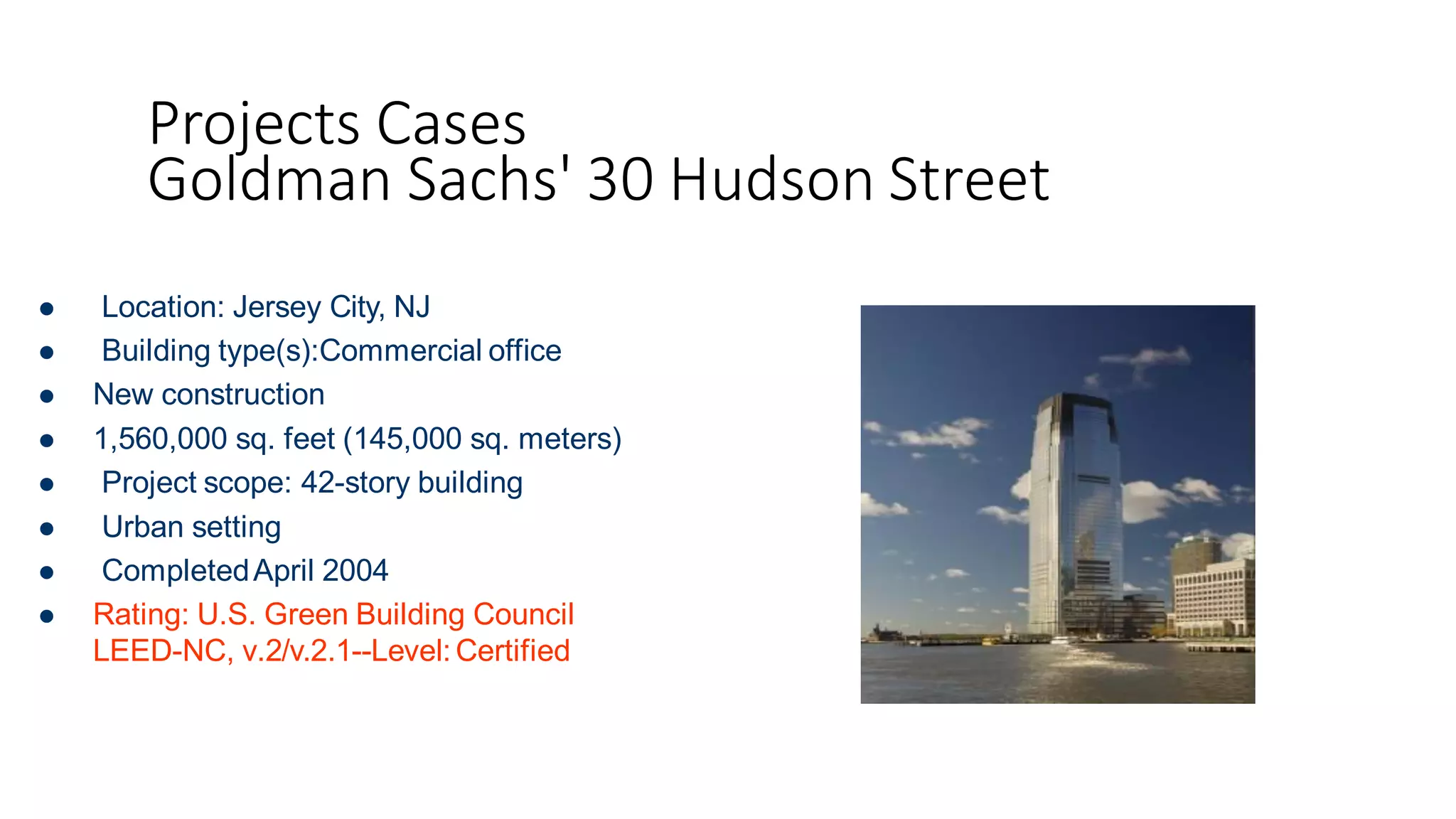 Projects Cases
Goldman Sachs' 30 Hudson Street
 Location: Jersey City, NJ
 Building type(s):Commercial office
 New construction
 1,560,000 sq. feet (145,000 sq. meters)
 Project scope: 42-story building
 Urban setting
 CompletedApril 2004
 Rating: U.S. Green Building Council
LEED-NC, v.2/v.2.1--Level: Certified
 
