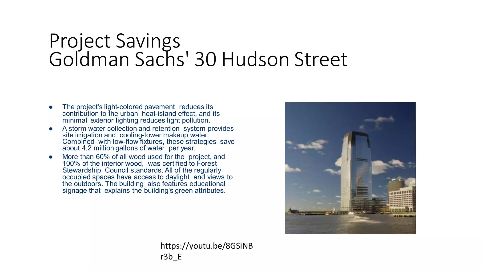 Project Savings
Goldman Sachs' 30 Hudson Street
 The project's light-colored pavement reduces its
contribution to the urban heat-island effect, and its
minimal exterior lighting reduces light pollution.
 A storm water collection and retention system provides
site irrigation and cooling-tower makeup water.
Combined with low-flow fixtures, these strategies save
about 4.2 million gallons of water per year.
 More than 60% of all wood used for the project, and
100% of the interior wood, was certified to Forest
Stewardship Council standards. All of the regularly
occupied spaces have access to daylight and views to
the outdoors. The building also features educational
signage that explains the building's green attributes.
https://youtu.be/8GSiNB
r3b_E
 