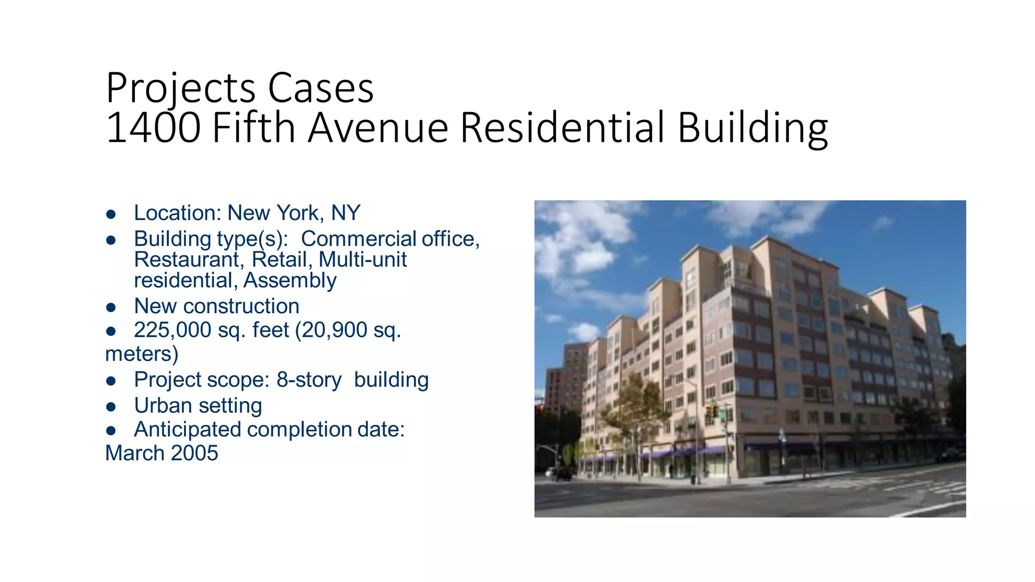 Projects Cases
1400 Fifth Avenue Residential Building
 Location: New York, NY
 Building type(s): Commercial office,
Restaurant, Retail, Multi-unit
residential, Assembly
 New construction
 225,000 sq. feet (20,900 sq.
meters)
 Project scope: 8-story building
 Urban setting
 Anticipated completion date:
March 2005
 