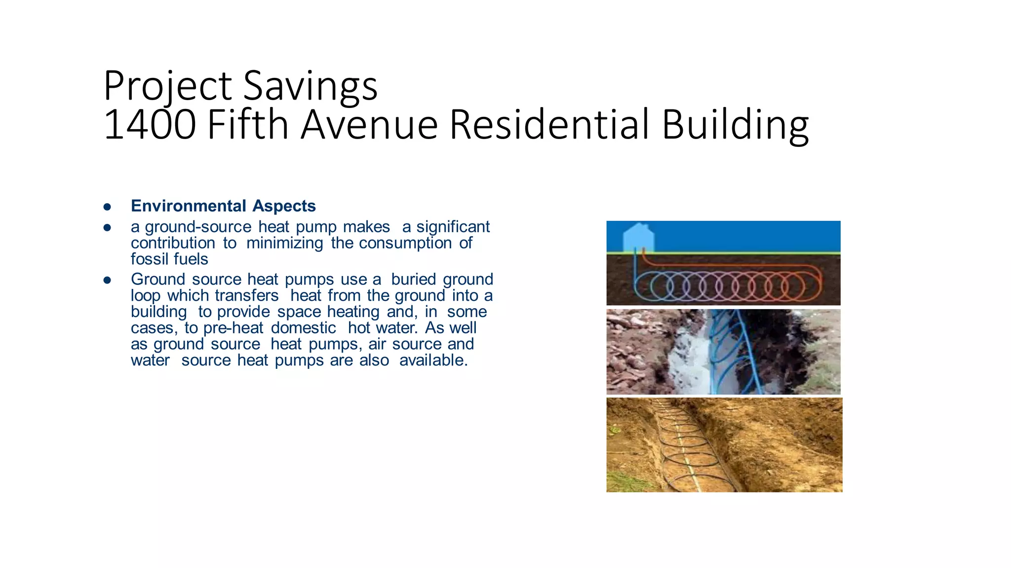 Project Savings
1400 Fifth Avenue Residential Building
 Environmental Aspects
 a ground-source heat pump makes a significant
contribution to minimizing the consumption of
fossil fuels
 Ground source heat pumps use a buried ground
loop which transfers heat from the ground into a
building to provide space heating and, in some
cases, to pre-heat domestic hot water. As well
as ground source heat pumps, air source and
water source heat pumps are also available.
 