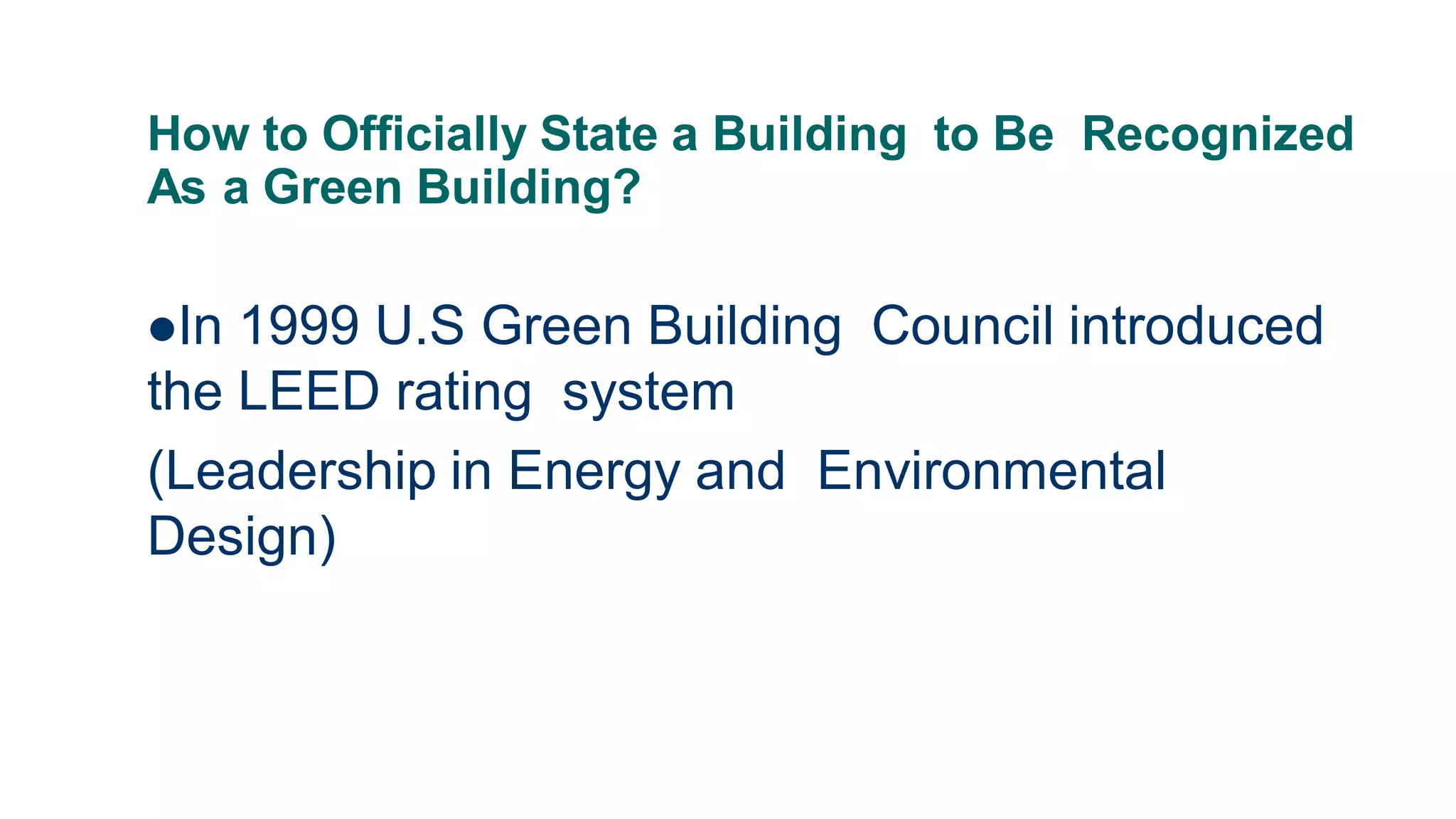 How to Officially State a Building to Be Recognized
As a Green Building?
In 1999 U.S Green Building Council introduced
the LEED rating system
(Leadership in Energy and Environmental
Design)
 