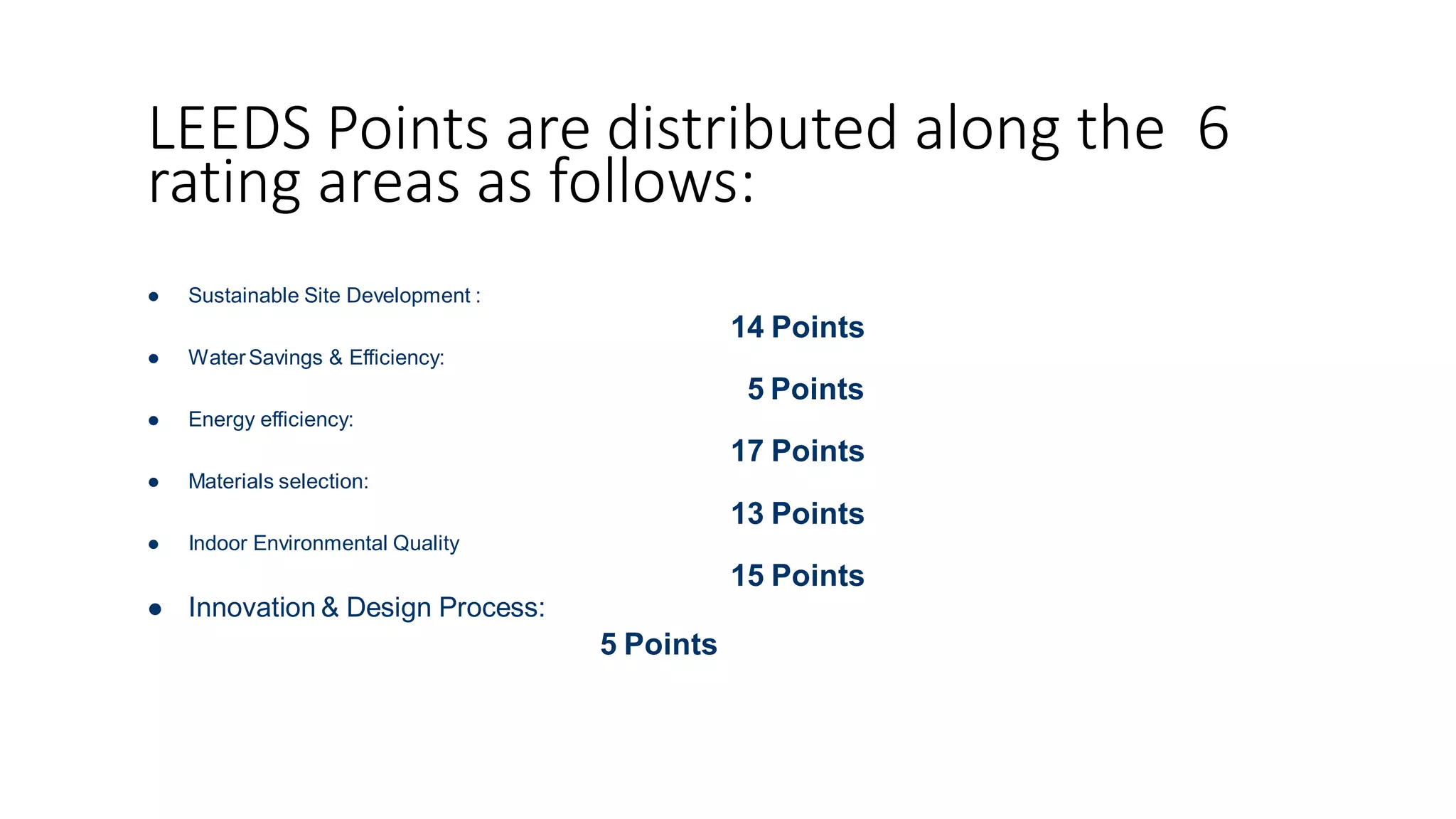 LEEDS Points are distributed along the 6
rating areas as follows:
 Sustainable Site Development :
 WaterSavings & Efficiency:
 Energy efficiency:
 Materials selection:
 Indoor Environmental Quality
14 Points
5 Points
17 Points
13 Points
15 Points
 Innovation & Design Process:
5 Points
 