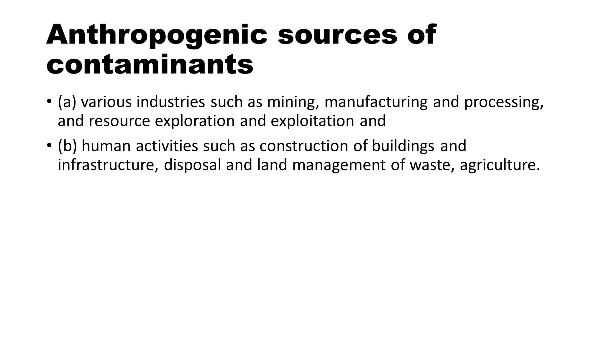 Anthropogenic sources of
contaminants
• (a) various industries such as mining, manufacturing and processing,
and resource exploration and exploitation and
• (b) human activities such as construction of buildings and
infrastructure, disposal and land management of waste, agriculture.
 