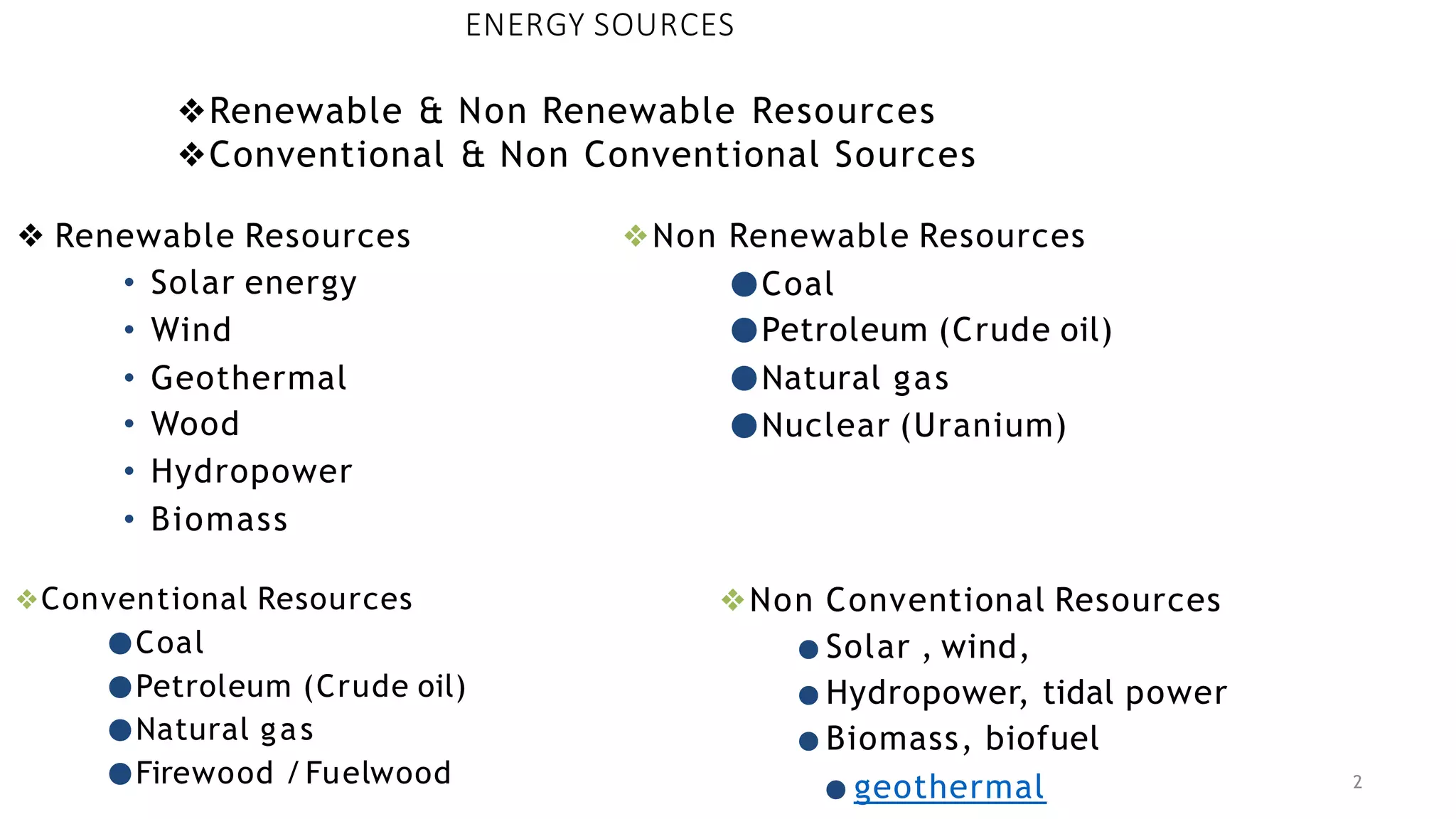 ENERGY SOURCES
❖ Renewable Resources
• Solar energy
• Wind
• Geothermal
• Wood
• Hydropower
• Biomass
2
❖Non Renewable Resources
●Coal
●Petroleum (Crude oil)
●Natural gas
●Nuclear (Uranium)
❖Renewable & Non Renewable Resources
❖Conventional & Non Conventional Sources
❖Conventional Resources
●Coal
●Petroleum (Crude oil)
●Natural gas
●Firewood /Fuelwood
❖Non Conventional Resources
● Solar , wind,
● Hydropower, tidal power
● Biomass, biofuel
● geothermal
 