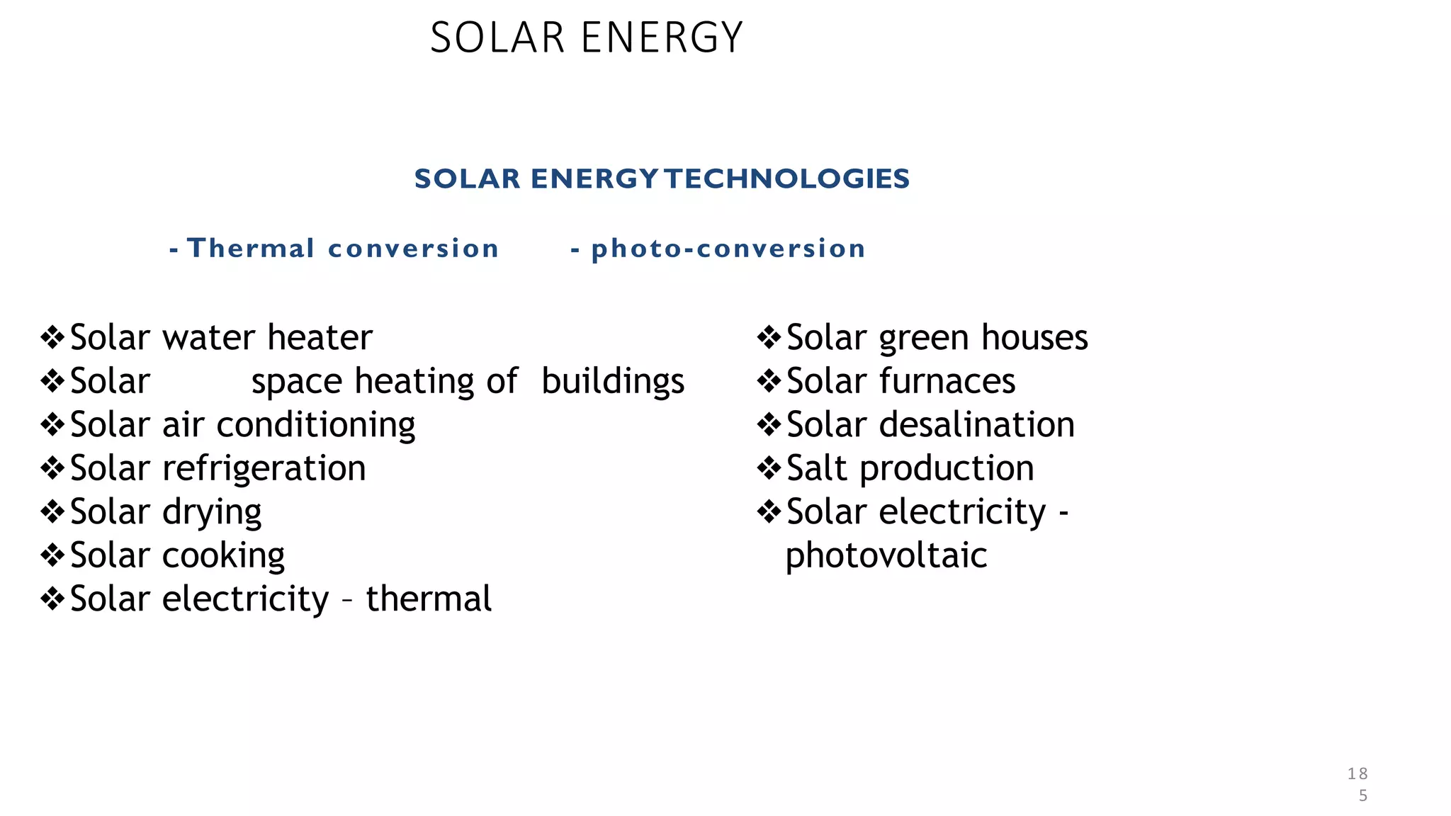18
5
SOLAR ENERGY
SOLAR ENERGYTECHNOLOGIES
- Thermal conversion - photo-conversion
❖Solar water heater
❖Solar space heating of buildings
❖Solar air conditioning
❖Solar refrigeration
❖Solar drying
❖Solar cooking
❖Solar electricity – thermal
❖Solar green houses
❖Solar furnaces
❖Solar desalination
❖Salt production
❖Solar electricity -
photovoltaic
 