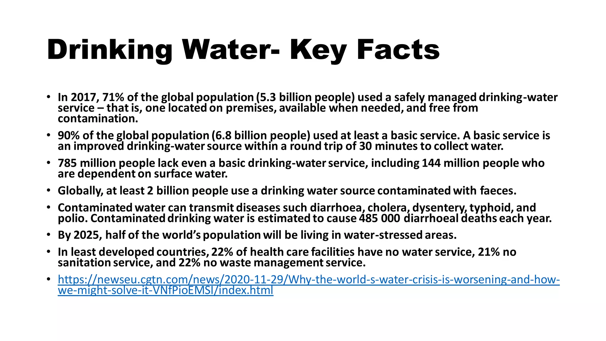 Drinking Water- Key Facts
• In 2017, 71% of the global population (5.3 billion people) used a safely managed drinking-water
service – that is, one located on premises, available when needed, and free from
contamination.
• 90% of the global population (6.8 billion people) used at least a basic service. A basic service is
an improved drinking-watersource within a round trip of 30 minutes to collect water.
• 785 million people lack even a basic drinking-waterservice, including 144 million people who
are dependent on surface water.
• Globally, at least 2 billion people use a drinking water source contaminated with faeces.
• Contaminated water can transmit diseases such diarrhoea, cholera, dysentery, typhoid, and
polio. Contaminateddrinking water is estimated to cause 485 000 diarrhoeal deathseach year.
• By 2025, half of the world’spopulation will be living in water-stressed areas.
• In least developed countries,22% of health care facilities have no water service, 21% no
sanitation service, and 22% no waste management service.
• https://newseu.cgtn.com/news/2020-11-29/Why-the-world-s-water-crisis-is-worsening-and-how-
we-might-solve-it-VNfPioEMSI/index.html
 