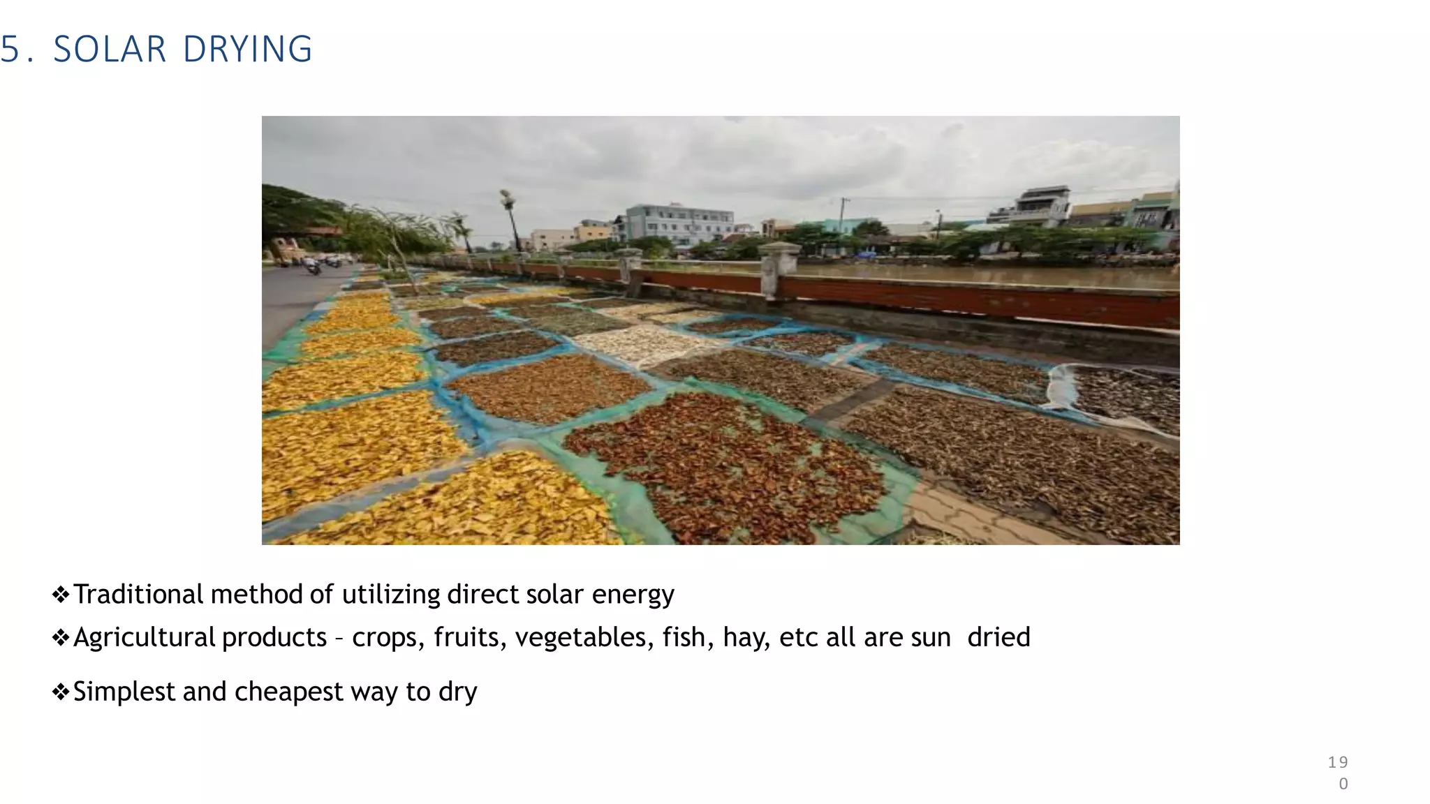 5. SOLAR DRYING
❖Traditional method of utilizing direct solar energy
❖Agricultural products – crops, fruits, vegetables, fish, hay, etc all are sun dried
❖Simplest and cheapest way to dry
19
0
 