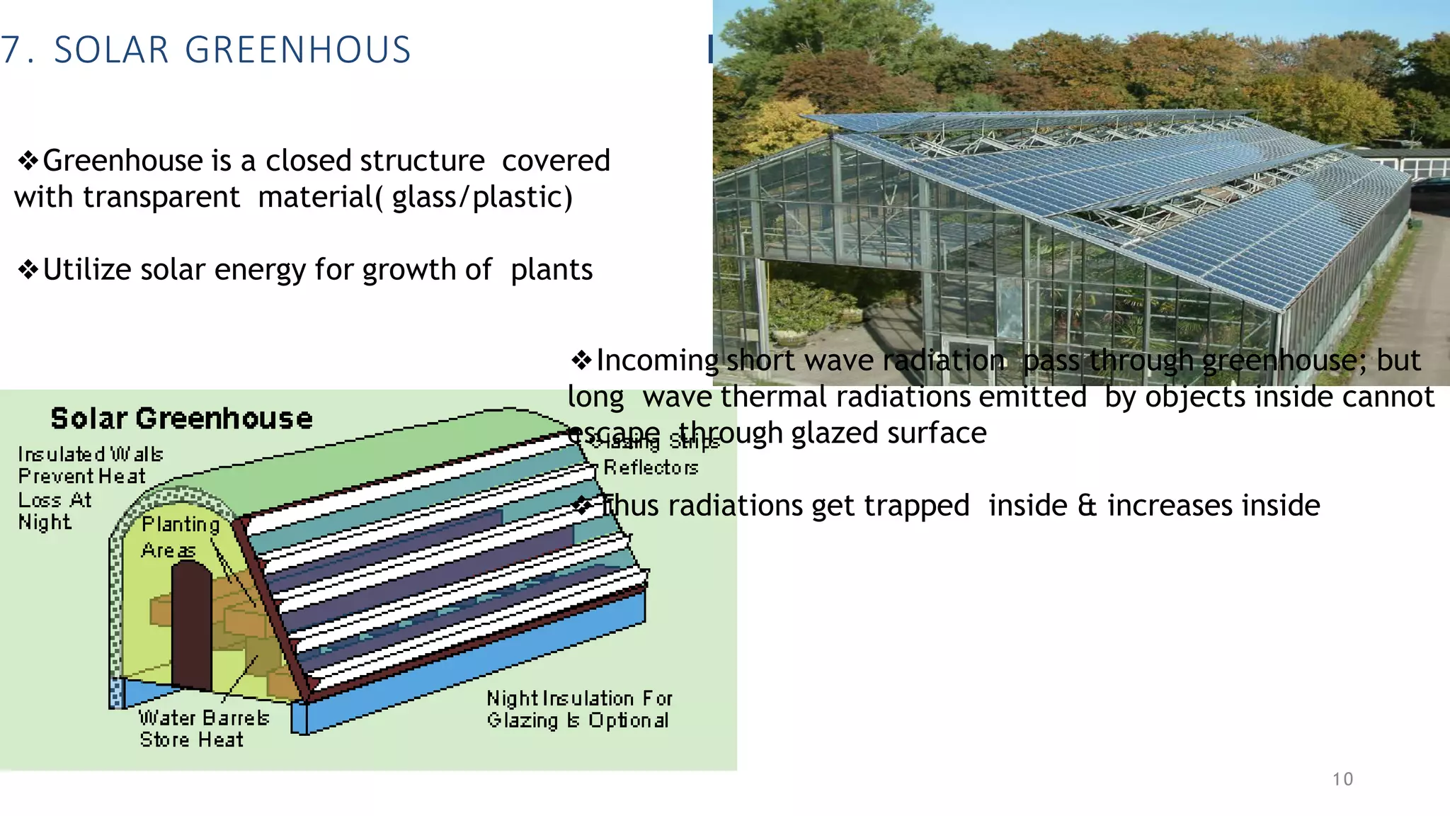 7. SOLAR GREENHOUS E
❖Greenhouse is a closed structure covered
with transparent material( glass/plastic)
❖Utilize solar energy for growth of plants
❖Incoming short wave radiation pass through greenhouse; but
long wave thermal radiations emitted by objects inside cannot
escape through glazed surface
❖Thus radiations get trapped inside & increases inside
10
 