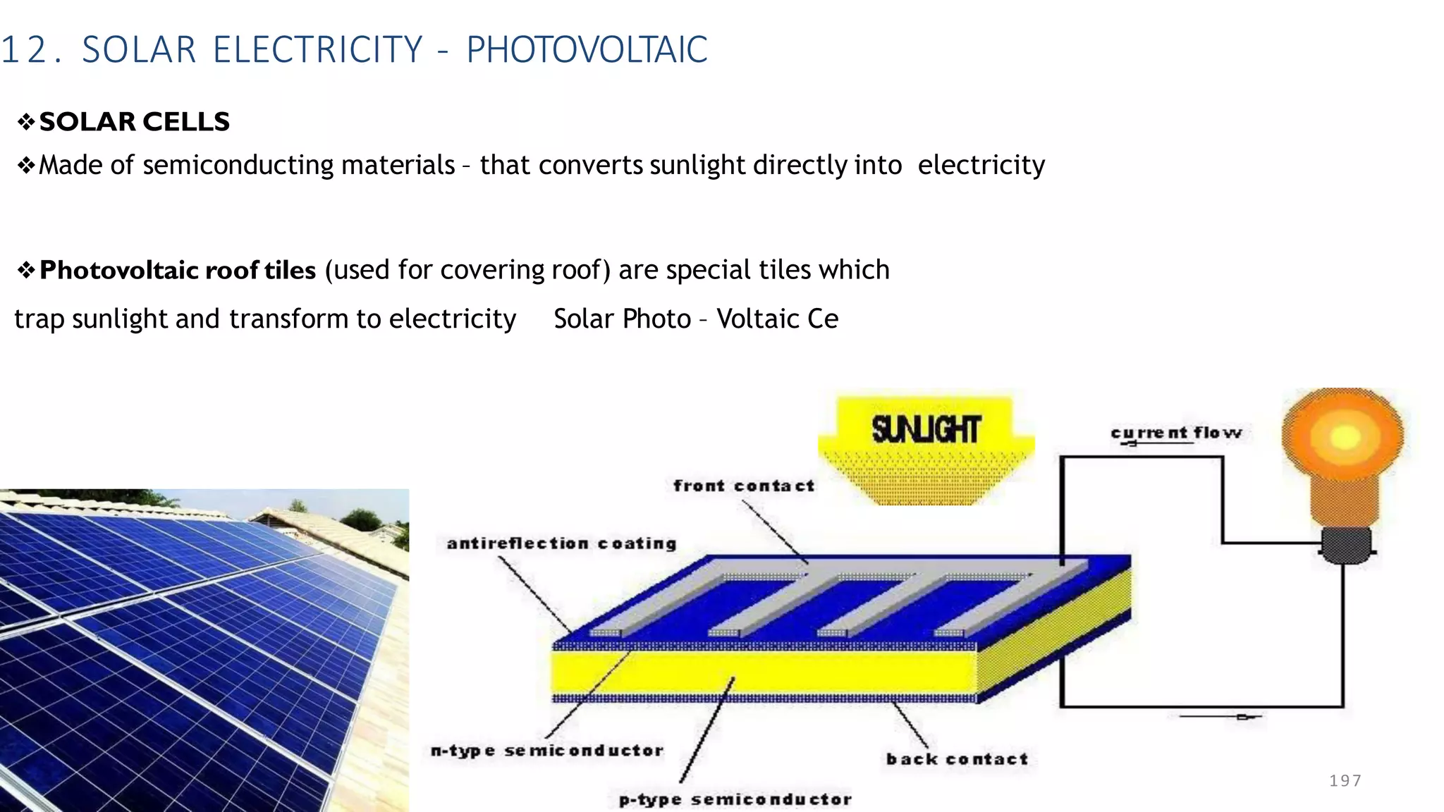 12. SOLAR ELECTRICITY - PHOTOVOLTAIC
❖SOLAR CELLS
❖Made of semiconducting materials – that converts sunlight directly into electricity
❖Photovoltaic roof tiles (used for covering roof) are special tiles which
trap sunlight and transform to electricity Solar Photo – Voltaic Ce
197
 