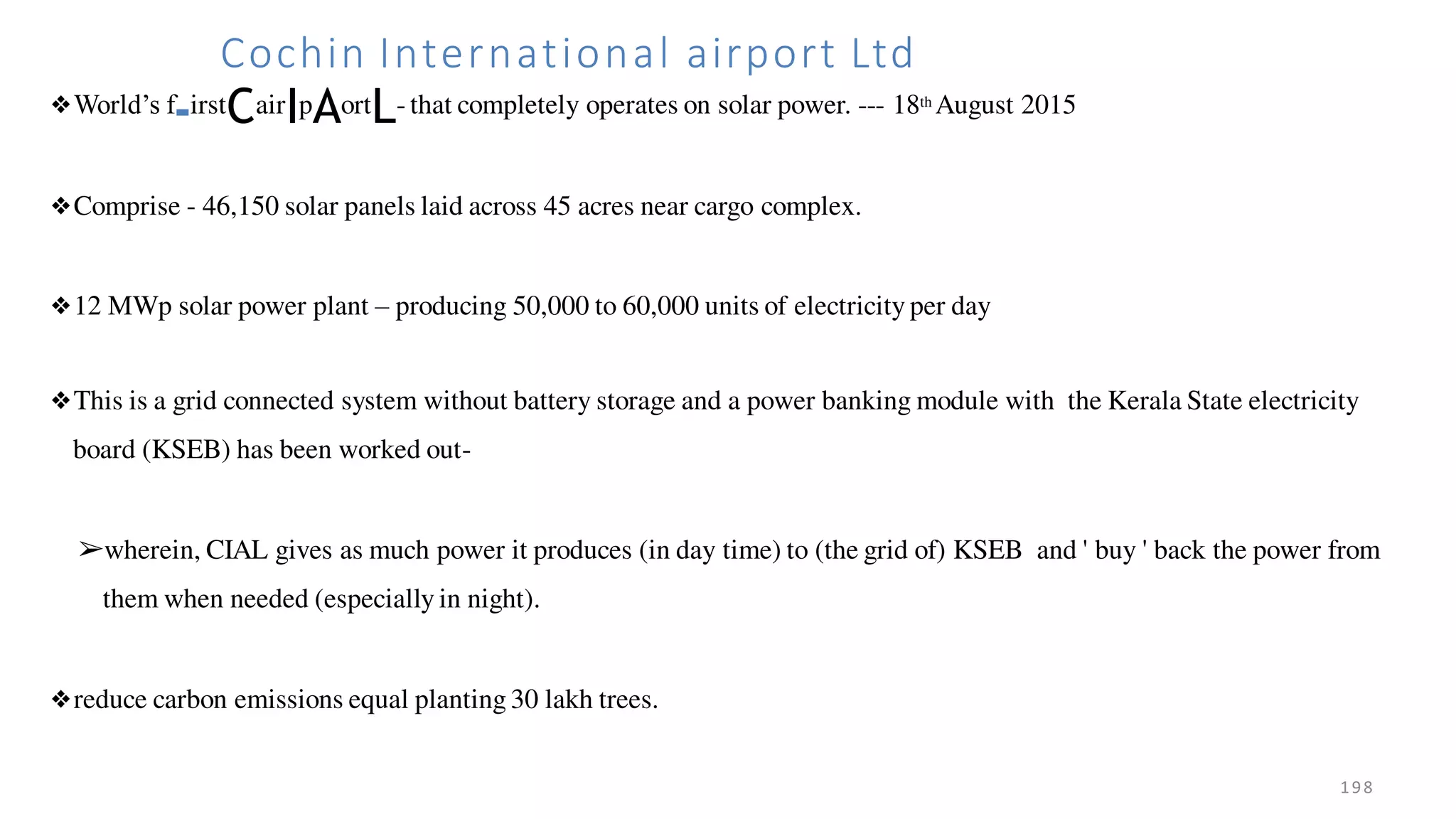 198
Cochin International airport Ltd
❖World’s f-irstCairIpAortL- that completely operates on solar power. --- 18th August 2015
❖Comprise - 46,150 solar panels laid across 45 acres near cargo complex.
❖12 MWp solar power plant – producing 50,000 to 60,000 units of electricity per day
❖This is a grid connected system without battery storage and a power banking module with the Kerala State electricity
board (KSEB) has been worked out-
➢wherein, CIAL gives as much power it produces (in day time) to (the grid of) KSEB and ' buy ' back the power from
them when needed (especially in night).
❖reduce carbon emissions equal planting 30 lakh trees.
 