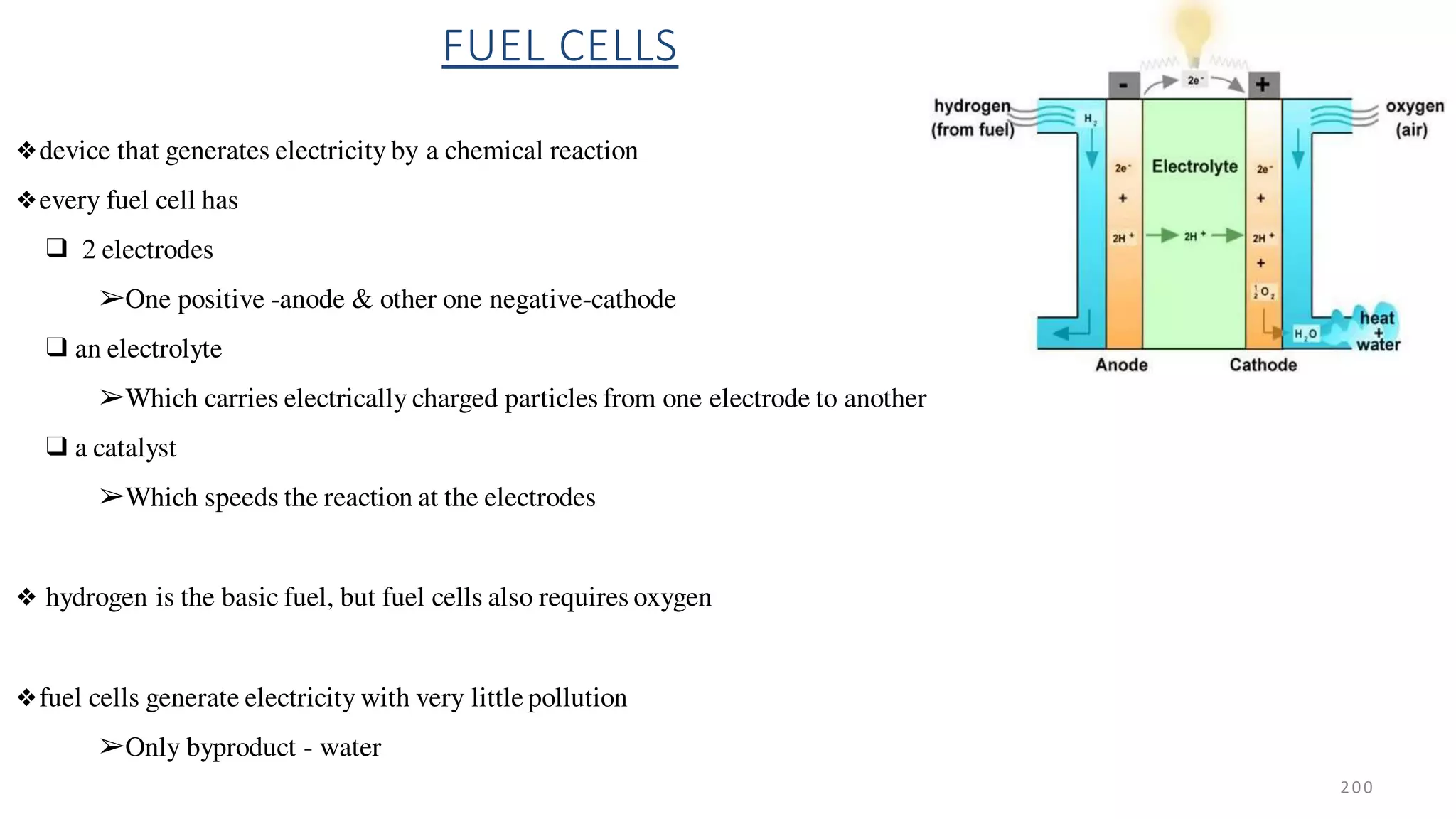 FUEL CELLS
❖device that generates electricity by a chemical reaction
❖every fuel cell has
❑ 2 electrodes
➢One positive -anode & other one negative-cathode
❑ an electrolyte
➢Which carries electrically charged particles from one electrode to another
❑ a catalyst
➢Which speeds the reaction at the electrodes
❖ hydrogen is the basic fuel, but fuel cells also requires oxygen
❖fuel cells generate electricity with very little pollution
➢Only byproduct - water
200
 