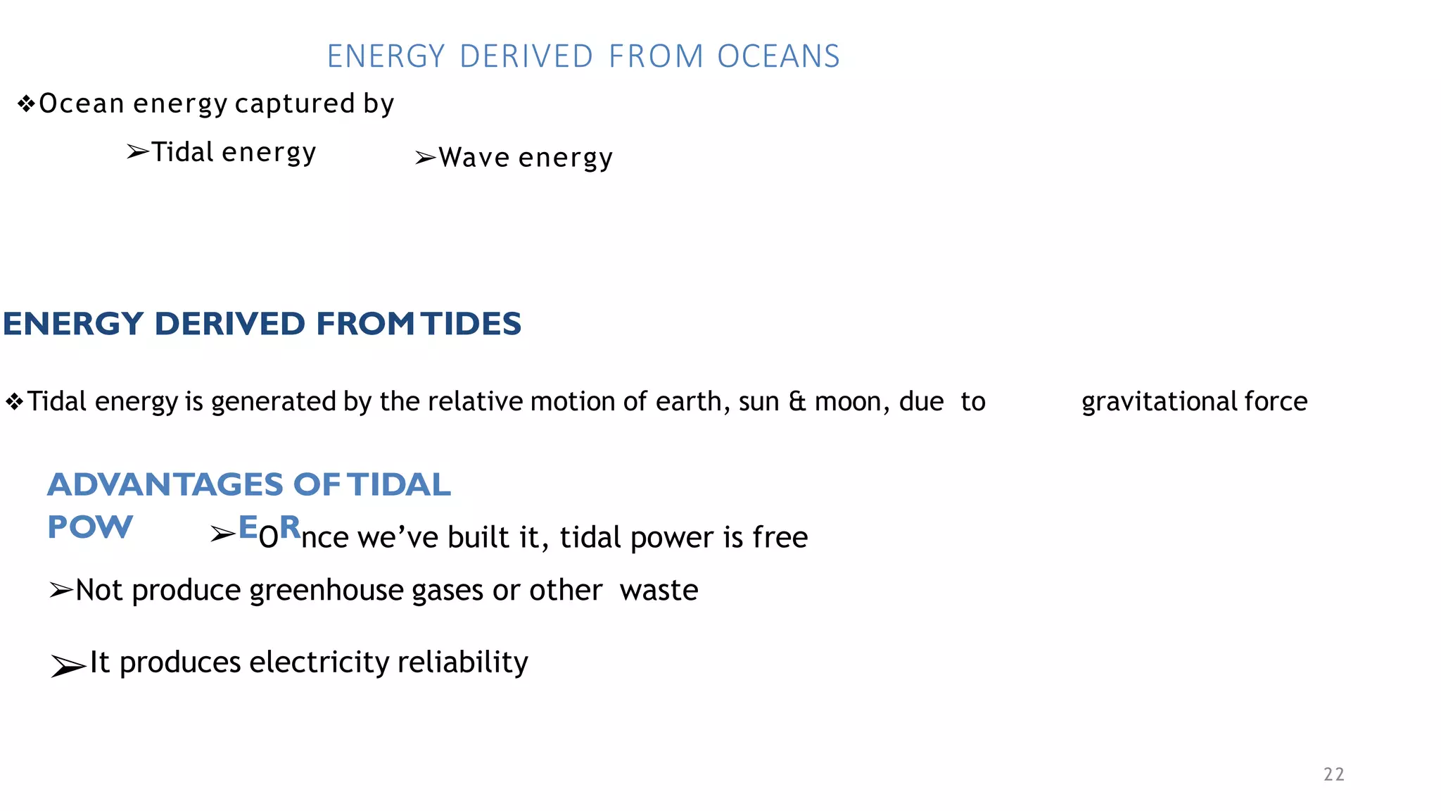 22
ENERGY DERIVED FROM OCEANS
❖Ocean energy captured by
➢Tidal energy ➢Wave energy
ENERGY DERIVED FROMTIDES
❖Tidal energy is generated by the relative motion of earth, sun & moon, due to gravitational force
ADVANTAGES OFTIDAL
POW ➢EORnce we’ve built it, tidal power is free
➢Not produce greenhouse gases or other waste
➢It produces electricity reliability
 