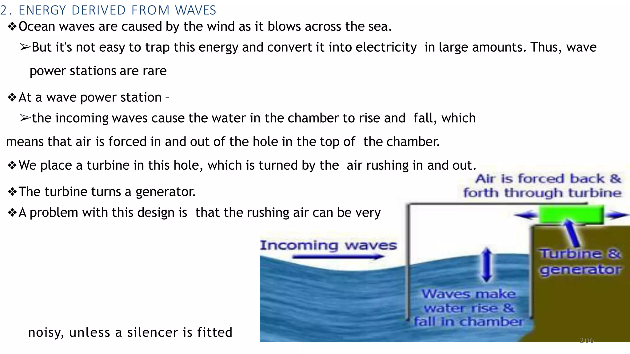 2. ENERGY DERIVED FROM WAVES
noisy, unless a silencer is fitted 206
❖Ocean waves are caused by the wind as it blows across the sea.
➢But it's not easy to trap this energy and convert it into electricity in large amounts. Thus, wave
power stations are rare
❖At a wave power station –
➢the incoming waves cause the water in the chamber to rise and fall, which
means that air is forced in and out of the hole in the top of the chamber.
❖We place a turbine in this hole, which is turned by the air rushing in and out.
❖The turbine turns a generator.
❖A problem with this design is that the rushing air can be very
 