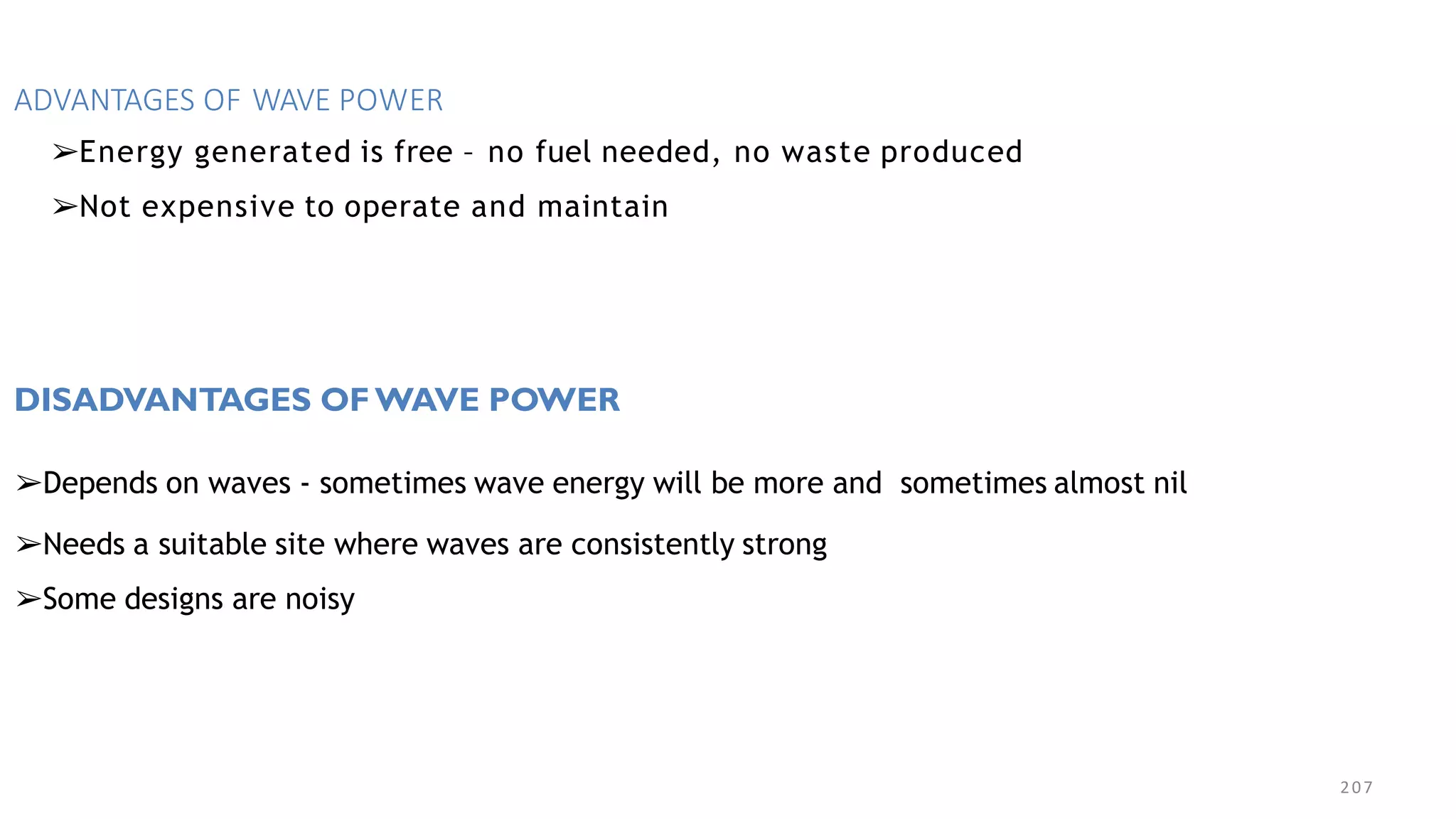 207
ADVANTAGES OF WAVE POWER
➢Energy generated is free – no fuel needed, no waste produced
➢Not expensive to operate and maintain
DISADVANTAGES OF WAVE POWER
➢Depends on waves - sometimes wave energy will be more and sometimes almost nil
➢Needs a suitable site where waves are consistently strong
➢Some designs are noisy
 