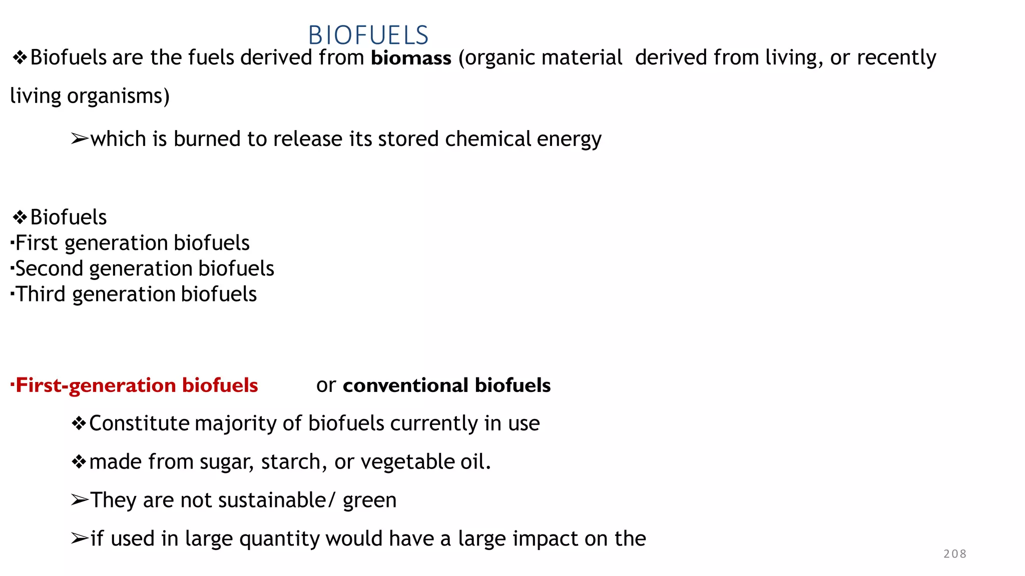 208
BIOFUELS
❖Biofuels are the fuels derived from biomass (organic material derived from living, or recently
living organisms)
➢which is burned to release its stored chemical energy
❖Biofuels
▪First generation biofuels
▪Second generation biofuels
▪Third generation biofuels
▪First-generation biofuels or conventional biofuels
❖Constitute majority of biofuels currently in use
❖made from sugar, starch, or vegetable oil.
➢They are not sustainable/ green
➢if used in large quantity would have a large impact on the
 