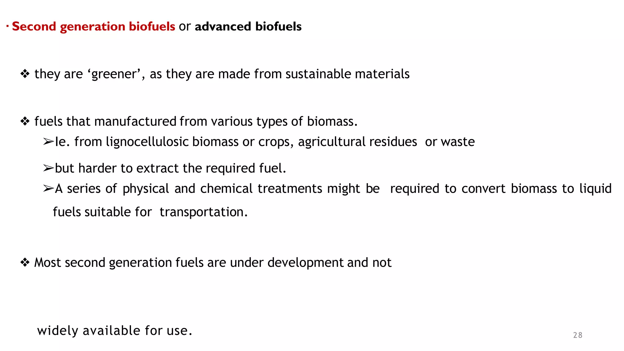▪ Second generation biofuels or advanced biofuels
❖ they are ‘greener’, as they are made from sustainable materials
❖ fuels that manufactured from various types of biomass.
➢Ie. from lignocellulosic biomass or crops, agricultural residues or waste
➢but harder to extract the required fuel.
➢A series of physical and chemical treatments might be required to convert biomass to liquid
fuels suitable for transportation.
❖ Most second generation fuels are under development and not
widely available for use. 28
 